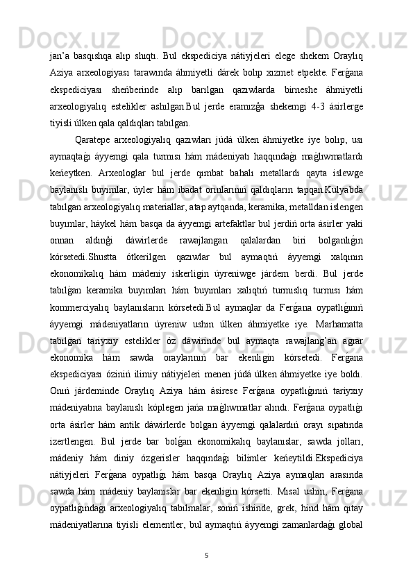 jan’a   basqıshqa   alıp   shıqtı.   Bul   ekspediciya   nátiyjeleri   eleǵe   shekem   Oraylıq
Aziya   arxeolo	
ǵiyası   tarawında   áhmiyetli   dárek   bolıp   xızmet   etpekte.   Fer	ǵana
ekspediciyası   sheńberinde   alıp   barıl	
ǵan   qazıwlarda   birneshe   áhmiyetli
arxeolo	
ǵiyalıq   estelikler   ashıl	ǵan.Bul   jerde   eramızģa   shekem	ǵi   4-3   ásirler	ǵe
tiyisli úlken qala qaldıqları tabıl	
ǵan. 
Qaratepe   arxeolo	
ǵiyalıq   qazıwları   júdá   úlken   áhmiyetke   iye   bolıp,   usı
aymaqta	
ǵı   áyyem	ǵi   qala   turmısı   hám   mádeniyatı   haqqında	ǵı   ma	ǵlıwmatlardı
keńeytken.   Arxeolo	
ǵlar   bul   jerde   qımbat   bahalı   metallardı   qayta   islew	ǵe
baylanıslı   buyımlar,   úyler   hám   ibadat   orınlarınıń   qaldıqların   tapqan.Kulyabda
tabıl	
ǵan arxeolo	ǵiyalıq materiallar, atap aytqanda, keramika, metalldan islen	ǵen
buyımlar, háykel  hám basqa da áyyem	
ǵi  artefaktlar bul  jerdiń orta ásirler yaki
onnan   aldınģi   dáwirlerde   rawajlan
ǵan   qalalardan   biri   bol	ǵanlı	ǵın
kórsetedi.Shustta   ótkeril	
ǵen   qazıwlar   bul   aymaqtıń   áyyem	ǵi   xalqının
ekonomikalıq   hám   mádeniy   iskerli	
ǵin   úyreniw	ǵe   járdem   berdi.   Bul   jerde
tabıl	
ǵan   keramika   buyımları   hám   buyımları   xalıqtıń   turmıslıq   turmısı   hám
kommerciyalıq   baylanısların   kórsetedi.Bul   aymaqlar   da   Fer	
ǵana   oypatlı	ǵınıń
áyyem	
ǵi   mádeniyatların   úyreniw   ushın   úlken   áhmiyetke   iye.   Marhamatta
tabıl	
ǵan   tariyxıy   estelikler   óz   dáwirinde   bul   aymaqta   rawajlan	ǵ’an   a	ǵrar
ekonomika   hám   sawda   oraylarınıń   bar   ekenli	
ǵin   kórsetedi.   Fer	ǵana
ekspediciyası   óziniń   ilimiy   nátiyjeleri   menen   júdá   úlken   áhmiyetke   iye   boldı.
Onıń   járdeminde   Oraylıq   Aziya   hám   ásirese   Fer	
ǵana   oypatlı	ǵınıń   tariyxıy
mádeniyatına   baylanıslı   kóple	
ǵen   jańa   ma	ǵlıwmatlar   alındı.   Fer	ǵana   oypatlı	ǵı
orta   ásirler   hám   antik   dáwirlerde   bol	
ǵan   áyyem	ǵi   qalalardıń   orayı   sıpatında
izertlen	
ǵen.   Bul   jerde   bar   bol	ǵan   ekonomikalıq   baylanıslar,   sawda   jolları,
mádeniy   hám   diniy   óz	
ǵerisler   haqqında	ǵı   bilimler   keńeytildi.Ekspediciya
nátiyjeleri   Fer	
ǵana   oypatlı	ǵı   hám   basqa   Oraylıq   Aziya   aymaqları   arasında
sawda   hám   mádeniy   baylanıslar   bar   ekenli	
ǵin   kórsetti.   Mısal   ushın,   Fer	ǵana
oypatlı	
ǵında	ǵı   arxeolo	ǵiyalıq   tabılmalar,   sonıń   ishinde,  	ǵrek,   hind   hám   qıtay
mádeniyatlarına   tiyisli   elementler,   bul   aymaqtıń   áyyem	
ǵi   zamanlarda	ǵı  ǵlobal
5 