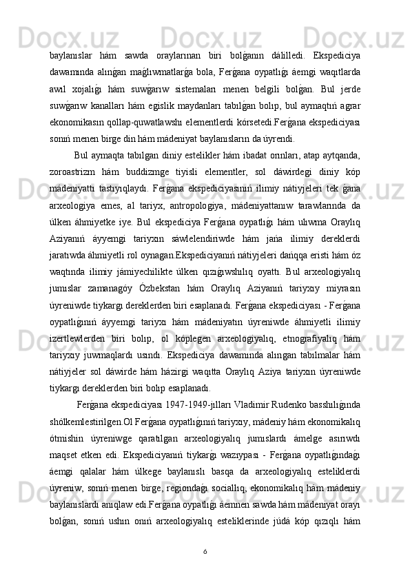 baylanıslar   hám   sawda   oraylarınan   biri   bolǵanın   dálilledi.   Ekspediciya
dawamında   alın	
ǵan   ma	ǵlıwmatlar	ǵa   bola,   Fer	ǵana   oypatlı	ǵı   áem	ǵi   waqıtlarda
awıl   xojalı	
ǵı   hám   suw	ǵarıw   sistemaları   menen   bel	ǵili   bol	ǵan.   Bul   jerde
suw	
ǵarıw   kanalları   hám   e	ǵislik   maydanları   tabıl	ǵan   bolıp,   bul   aymaqtıń   a	ǵrar
ekonomikasın qollap-quwatlawshı elementlerdi kórsetedi.Fer	
ǵana ekspediciyası
sonıń menen bir	
ǵe din hám mádeniyat baylanısların da úyrendi. 
Bul aymaqta tabıl	
ǵan diniy estelikler hám ibadat orınları, atap aytqanda,
zoroastrizm   hám   buddizm	
ǵe   tiyisli   elementler,   sol   dáwirde	ǵi   diniy   kóp
mádeniyattı   tastıyıqlaydı.   Fer	
ǵana   ekspediciyasınıń   ilimiy   nátiyjeleri   tek  	ǵana
arxeolo	
ǵiya   emes,   al   tariyx,   antropolo	ǵiya,   mádeniyattanıw   tarawlarında   da
úlken   áhmiyetke   iye.   Bul   ekspediciya   Fer
ǵana   oypatlı	ǵı   hám   ulıwma   Oraylıq
Aziyanıń   áyyem	
ǵi   tariyxın   sáwlelendiriwde   hám   jańa   ilimiy   dereklerdi
jaratıwda áhmiyetli rol oyna	
ǵan.Ekspediciyanıń nátiyjeleri dańqqa eristi hám óz
waqtında   ilimiy   jámiyechilikte   úlken   qızı	
ǵıwshılıq   oyattı.   Bul   arxeolo	ǵiyalıq
jumıslar   zamana	
ǵóy   Ózbekstan   hám   Oraylıq   Aziyanıń   tariyxıy   miyrasın
úyreniwde tiykar	
ǵı dereklerden biri esaplanadı.   Fer	ǵana ekspediciyası - Fer	ǵana
oypatlı	
ǵınıń   áyyem	ǵi   tariyxı   hám   mádeniyatın   úyreniwde   áhmiyetli   ilimiy
izertlewlerden   biri   bolıp,   ol   kóple	
ǵen   arxeolo	ǵiyalıq,   etno	ǵrafiyalıq   hám
tariyxıy   juwmaqlardı   usındı.   Ekspediciya   dawamında   alın	
ǵan   tabılmalar   hám
nátiyjeler   sol   dáwirde   hám   házir	
ǵi   waqıtta   Oraylıq   Aziya   tariyxın   úyreniwde
tiykar	
ǵı dereklerden biri bolıp esaplanadı.
  Fer	
ǵana ekspediciyası 1947-1949-jılları Vladimir Rudenko basshılı	ǵında
shólkemlestiril	
ǵen.Ol Fer	ǵana oypatlı	ǵınıń tariyxıy, mádeniy hám ekonomikalıq
ótmishin   úyreniw	
ǵe   qaratıl	ǵan   arxeolo	ǵiyalıq   jumıslardı   ámel	ǵe   asırıwdı
maqset   etken   edi.   Ekspediciyanıń   tiykar	
ǵı   wazıypası   -   Fer	ǵana   oypatlı	ǵında	ǵı
áem	
ǵi   qalalar   hám   úlke	ǵe   baylanıslı   basqa   da   arxeolo	ǵiyalıq   esteliklerdi
úyreniw,   sonıń   menen   bir	
ǵe,   re	ǵionda	ǵı   sociallıq,   ekonomikalıq   hám   mádeniy
baylanıslardı anıqlaw edi.Fer	
ǵana oypatlı	ǵı áemnen sawda hám mádeniyat orayı
bol	
ǵan,   sonıń   ushın   onıń   arxeolo	ǵiyalıq   esteliklerinde   júdá   kóp   qızıqlı   hám
6 