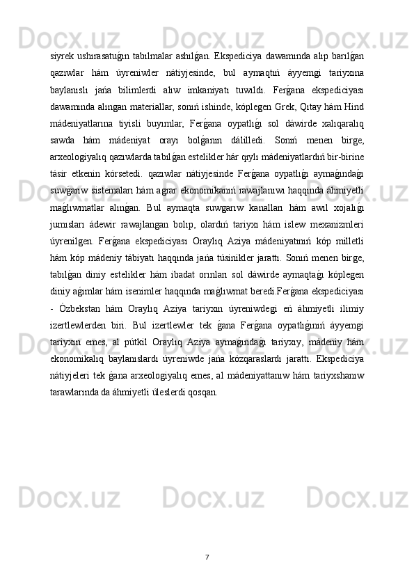 siyrek   ushırasatuǵın   tabılmalar   ashıl	ǵan.   Ekspediciya   dawamında   alıp   barıl	ǵan
qazıwlar   hám   úyreniwler   nátiyjesinde,   bul   aymaqtıń   áyyem	
ǵi   tariyxına
baylanıslı   jańa   bilimlerdi   alıw   imkaniyatı   tuwıldı.   Fer	
ǵana   ekspediciyası
dawamında alın	
ǵan materiallar, sonıń ishinde, kóple	ǵen Grek, Qıtay hám Hind
mádeniyatlarına   tiyisli   buyımlar,   Fer	
ǵana   oypatlı	ǵı   sol   dáwirde   xalıqaralıq
sawda   hám   mádeniyat   orayı   bol	
ǵanın   dálilledi.   Sonıń   menen   bir	ǵe,
arxeolo	
ǵiyalıq qazıwlarda tabıl	ǵan estelikler hár qıylı mádeniyatlardıń bir-birine
tásir   etkenin   kórsetedi.   qazıwlar   nátiyjesinde   Fer	
ǵana   oypatlı	ǵı   ayma	ǵında	ǵı
suw	
ǵarıw sistemaları  hám a	ǵrar ekonomikanıń rawajlanıwı haqqında áhmiyetli
ma	
ǵlıwmatlar   alın	ǵan.   Bul   aymaqta   suw	ǵarıw   kanalları   hám   awıl   xojalı	ǵı
jumısları   ádewir   rawajlan	
ǵan   bolıp,   olardıń   tariyxı   hám   islew   mexanizmleri
úyrenil	
ǵen.   Fer	ǵana   ekspediciyası   Oraylıq   Aziya   mádeniyatınıń   kóp   milletli
hám   kóp  mádeniy  tábiyatı  haqqında  jańa   túsinikler  jarattı.  Sonıń  menen  bir	
ǵe,
tabıl	
ǵan   diniy   estelikler   hám   ibadat   orınları   sol   dáwirde   aymaqta	ǵı   kóple	ǵen
diniy a	
ǵımlar hám isenimler haqqında ma	ǵlıwmat beredi.Fer	ǵana ekspediciyası
-   Ózbekstan   hám   Oraylıq   Aziya   tariyxın   úyreniwde	
ǵi   eń   áhmiyetli   ilimiy
izertlewlerden   biri.   Bul   izertlewler   tek  	
ǵana   Fer	ǵana   oypatlı	ǵınıń   áyyem	ǵi
tariyxın   emes,   al   pútkil   Oraylıq   Aziya   ayma	
ǵında	ǵı   tariyxıy,   mádeniy   hám
ekonomikalıq   baylanıslardı   úyreniwde   jańa   kózqaraslardı   jarattı.   Ekspediciya
nátiyjeleri   tek  	
ǵana   arxeolo	ǵiyalıq   emes,   al   mádeniyattanıw   hám   tariyxshanıw
tarawlarında da áhmiyetli úleslerdi qosqan.
7 