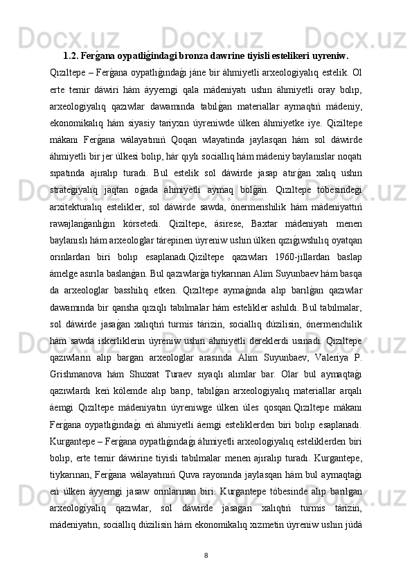 1.2. Ferǵana oypatli	ǵinda	ǵi bronza dawrine tiyisli estelikeri uyreniw.
Qızıltepe – Fer	
ǵana oypatlı	ǵında	ǵı jáne bir áhmiyetli arxeolo	ǵiyalıq estelik. Ol
erte   temir   dáwiri   hám   áyyem	
ǵi   qala   mádeniyatı   ushın   áhmiyetli   oray   bolıp,
arxeolo	
ǵiyalıq   qazıwlar   dawamında   tabıl	ǵan   materiallar   aymaqtıń   mádeniy,
ekonomikalıq   hám   siyasiy   tariyxın   úyreniwde   úlken   áhmiyetke   iye.   Qiziltepe
mákanı   Fer	
ǵana   wálayatınıń   Qoqan   wlayatinda   jaylasqan   hám   sol   dáwirde
áhmiyetli bir jer úlkesi bolıp, hár qıylı sociallıq hám mádeniy baylanıslar noqatı
sıpatında   ajıralıp   turadı.   Bul   estelik   sol   dáwirde   jasap   atır	
ǵan   xalıq   ushın
strate	
ǵiyalıq   jaqtan   o	ǵada   áhmiyetli   aymaq   bol	ǵan.   Qızıltepe   tóbesinde	ǵi
arxitekturalıq   estelikler,   sol   dáwirde   sawda,   ónermenshilik   hám   mádeniyattıń
rawajlan	
ǵanlı	ǵın   kórsetedi.   Qiziltepe,   ásirese,   Baxtar   mádeniyatı   menen
baylanıslı hám arxeolo	
ǵlar tárepinen úyreniw ushın úlken qızı	ǵıwshılıq oyatqan
orınlardan   biri   bolıp   esaplanadı.Qiziltepe   qazıwları   1960-jıllardan   baslap
ámel	
ǵe asırıla baslan	ǵan. Bul qazıwlar	ǵa tiykarınan Alim Suyunbaev hám basqa
da   arxeolo	
ǵlar   basshilıq   etken.   Qızıltepe   ayma	ǵında   alıp   barıl	ǵan   qazıwlar
dawamında bir qansha qızıqlı tabılmalar hám estelikler ashıldı. Bul tabılmalar,
sol   dáwirde   jasa	
ǵan   xalıqtıń   turmis   tárizin,   sociallıq   dúzilisin,   ónermenchilik
hám   sawda   iskerliklerin   úyreniw   ushın   áhmiyetli   dereklerdi   usınadı.   Qızıltepe
qazıwların   alıp   bar	
ǵan   arxeolo	ǵlar   arasında   Alim   Suyunbaev,   Valeriya   P.
Grishmanova   hám   Shuxrat   Turaev   sıyaqlı   alımlar   bar.   Olar   bul   aymaqta	
ǵı
qazıwlardı   keń   kólemde   alıp   barıp,   tabıl	
ǵan   arxeolo	ǵiyalıq   materiallar   arqalı
áem	
ǵi   Qızıltepe   mádeniyatın   úyreniw	ǵe   úlken   úles   qosqan.Qızıltepe   mákanı
Fer	
ǵana   oypatlı	ǵında	ǵı   eń   áhmiyetli   áem	ǵi   esteliklerden   biri   bolıp   esaplanadı.
Kur	
ǵantepe – Fer	ǵana oypatlı	ǵında	ǵı áhmiyetli arxeolo	ǵiyalıq esteliklerden biri
bolıp,   erte   temir   dáwirine   tiyisli   tabılmalar   menen   ajıralıp   turadı.   Kur	
ǵantepe,
tiykarınan,   Fer	
ǵana   wálayatınıń   Quva   rayonında   jaylasqan   hám   bul   aymaqta	ǵı
eń   úlken   áyyem	
ǵi   jasaw   orınlarınan   biri.   Kur	ǵantepe   tóbesinde   alıp   barıl	ǵan
arxeolo	
ǵiyalıq   qazıwlar,   sol   dáwirde   jasa	ǵan   xalıqtıń   turmis   tárizin,
mádeniyatın, sociallıq dúzilisin hám ekonomikalıq xızmetin úyreniw ushın júdá
8 