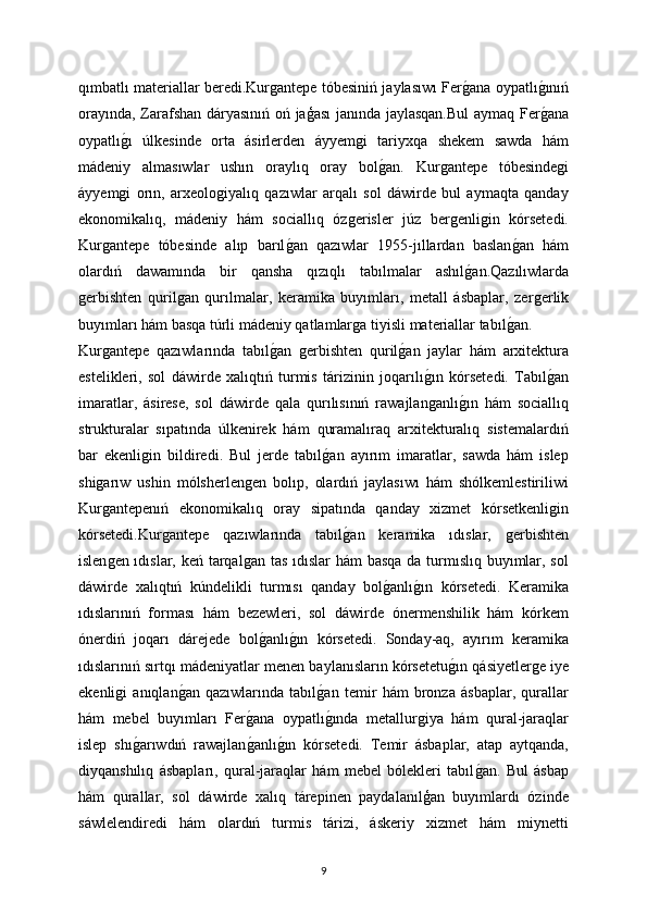 qımbatlı materiallar beredi.Kurǵantepe tóbesiniń jaylasıwı Fer	ǵana oypatlı	ǵınıń
orayında, Zarafshan dáryasınıń oń jaģası janında jaylasqan.Bul  aymaq Fer
ǵana
oypatlı	
ǵı   úlkesinde   orta   ásirlerden   áyyem	ǵi   tariyxqa   shekem   sawda   hám
mádeniy   almasıwlar   ushın   oraylıq   oray   bol	
ǵan.   Kur	ǵantepe   tóbesinde	ǵi
áyyem	
ǵi   orın,   arxeolo	ǵiyalıq   qazıwlar   arqalı   sol   dáwirde   bul   aymaqta   qanday
ekonomikalıq,   mádeniy   hám   sociallıq   óz	
ǵerisler   júz   ber	ǵenli	ǵin   kórsetedi.
Kur	
ǵantepe   tóbesinde   alıp   barıl	ǵan   qazıwlar   1955-jıllardan   baslan	ǵan   hám
olardıń   dawamında   bir   qansha   qızıqlı   tabılmalar   ashıl	
ǵan.Qazılıwlarda
ǵ	
erbishten   quril	ǵan   qurılmalar,   keramika   buyımları,   metall   ásbaplar,   zer	ǵerlik
buyımları hám basqa túrli mádeniy qatlamlar	
ǵa tiyisli materiallar tabıl	ǵan.
Kur	
ǵantepe   qazıwlarında   tabıl	ǵan  	ǵerbishten   quril	ǵan   jaylar   hám   arxitektura
estelikleri,   sol   dáwirde   xalıqtıń   turmis   tárizinin   joqarılı	
ǵın   kórsetedi.   Tabıl	ǵan
imaratlar,   ásirese,   sol   dáwirde   qala   qurılısınıń   rawajlan	
ǵanlı	ǵın   hám   sociallıq
strukturalar   sıpatında   úlkenirek   hám   quramalıraq   arxitekturalıq   sistemalardıń
bar   ekenli	
ǵin   bildiredi.   Bul   jerde   tabıl	ǵan   ayırım   imaratlar,   sawda   hám   islep
shi	
ǵarıw   ushin   mólsherlen	ǵen   bolıp,   olardıń   jaylasıwı   hám   shólkemlestiriliwi
Kur	
ǵantepenıń   ekonomikalıq   oray   sipatında   qanday   xizmet   kórsetkenli	ǵin
kórsetedi.Kur	
ǵantepe   qazıwlarında   tabıl	ǵan   keramika   ıdıslar,  	ǵerbishten
islen	
ǵen ıdıslar, keń tarqal	ǵan tas ıdıslar  hám  basqa  da turmıslıq buyımlar, sol
dáwirde   xalıqtıń   kúndelikli   turmısı   qanday   bol	
ǵanlı	ǵın   kórsetedi.   Keramika
ıdıslarınıń   forması   hám   bezewleri,   sol   dáwirde   ónermenshilik   hám   kórkem
ónerdiń   joqarı   dárejede   bol	
ǵanlı	ǵın   kórsetedi.   Sonday-aq,   ayırım   keramika
ıdıslarınıń sırtqı mádeniyatlar menen baylanısların kórsetetu	
ǵın qásiyetler	ǵe iye
ekenli	
ǵi   anıqlan	ǵan   qazıwlarında   tabıl	ǵan   temir   hám   bronza   ásbaplar,   qurallar
hám   mebel   buyımları   Fer	
ǵana   oypatlı	ǵında   metallur	ǵiya   hám   qural-jaraqlar
islep   shı	
ǵarıwdıń   rawajlan	ǵanlı	ǵın   kórsetedi.   Temir   ásbaplar,   atap   aytqanda,
diyqanshılıq   ásbapları,   qural-jaraqlar   hám   mebel   bólekleri   tabıl	
ǵan.   Bul   ásbap
hám   qurallar,   sol   dáwirde   xalıq   tárepinen   paydalanılģan   buyımlardı   ózinde
sáwlelendiredi   hám   olardıń   turmis   tárizi,   áskeriy   xizmet   hám   miynetti
9 