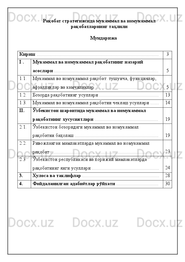 Рақобат стратегиясида мукаммал ва номукаммал
рақобатларнинг таҳлили
Мундaрижa
Кириш  .................................................................................................. 3
I  . Мукаммал ва номукаммал рақобатнинг назарий 
асослари   ............................................................................. ... .... 5
1.1. Мукаммал ва номукаммал рақобат: тушунча, функциялар, 
афзалликлар ва камчиликлар ................................................... 5
1.2. Бозорда рақобатнинг усуллари ................................................ 13
1.3. Мукаммал ва номукаммал рақобатни чеклаш усуллари ....... 14
II . Ўзбекистон шароитида мукаммал ва номукаммал 
рақобатнинг хусусиятлари  ................................................... 19
2.1. Ўзбекистон бозоридаги мукаммал ва номукаммал 
рақобатни баҳолаш ................................................................... 19
2.2. Ривожланган мамлакатларда мукаммал ва номукаммал 
рақобат ....................................................................................... 23
2.3 Ўзбекистон республикаси ва хорижий мамлакатларда 
рақобатнинг янги усуллари ...................................................... 24
3. Хулоса ва таклифлар  .............................................................. 28
4. Фойдаланилган адабиётлар рўйхати  .................................. 30