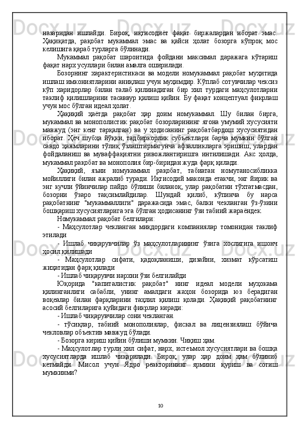 назаридан   ишлайди.   Бироқ,   иқтисодиёт   фақат   биржалардан   иборат   эмас.
Ҳақиқатда,   рақобат   мукаммал   эмас   ва   қайси   ҳолат   бозорга   кўпроқ   мос
келишига қараб турларга бўлинади.
Мукаммал   рақобат   шароитида   фойдани   максимал   даражага   кўтариш
фақат нарх усуллари билан амалга оширилади.
Бозорнинг   характеристикаси   ва   модели   номукаммал   рақобат   муҳитида
ишлаш имкониятларини аниқлаш учун муҳимдир. Кўплаб сотувчилар чексиз
кўп   харидорлар   билан   талаб   қилинадиган   бир   хил   турдаги   маҳсулотларни
таклиф қилишларини тасаввур қилиш қийин. Бу фақат концептуал фикрлаш
учун мос бўлган идеал ҳолат.
Ҳақиқий   ҳаётда   рақобат   ҳар   доим   номукаммал.   Шу   билан   бирга,
мукаммал ва монополистик рақобат бозорларининг ягона умумий хусусияти
мавжуд   (энг   кенг   тарқалган)   ва   у   ҳодисанинг   рақобатбардош   хусусиятидан
иборат.   Ҳеч   шубҳа   йўқки,   тадбиркорлик   субъектлари   барча   мумкин   бўлган
савдо   ҳажмларини   тўлиқ   ўзлаштирмагунча   афзалликларга   эришиш,   улардан
фойдаланиш   ва   муваффақиятни   ривожлантиришга   интилишади.   Aкс   ҳолда,
мукаммал рақобат ва монополия бир-биридан жуда фарқ қилади.
Ҳақиқий,   яъни   номукаммал   рақобат,   табиатан   номутаносибликка
мойиллиги билан ажралиб туради.  Иқтисодий маконда етакчи,  энг  йирик ва
энг   кучли   ўйинчилар   пайдо   бўлиши   биланоқ,   улар   рақобатни   тўхтатмасдан,
бозорни   ўзаро   тақсимлайдилар.   Шундай   қилиб,   кўпинча   бу   нарса
рақобатнинг   "мукаммаллиги"   даражасида   эмас,   балки   чекланган   ўз-ўзини
бошқариш хусусиятларига эга бўлган ҳодисанинг ўзи табиий жараёндек.
Номукаммал рақобат белгилари:
-   Маҳсулотлар   чекланган   миқдордаги   компаниялар   томонидан   таклиф
этилади
-   Ишлаб   чиқарувчилар   ўз   маҳсулотларининг   ўзига   хослигига   ишонч
ҳосил қилишади
-   Маҳсулотлар   сифати,   қадоқланиши,   дизайни,   хизмат   кўрсатиш
жиҳатидан фарқ қилади
- Ишлаб чиқарувчи нархни ўзи белгилайди
Юқорида   "капиталистик   рақобат"   нинг   идеал   модели   муҳокама
қилинганлиги   сабабли,   унинг   амалдаги   жаҳон   бозорида   юз   берадиган
воқеалар   билан   фарқларини   таҳлил   қилиш   қолади.   Ҳақиқий   рақобатнинг
асосий белгиларига қуйидаги фикрлар киради:
- Ишлаб чиқарувчилар сони чекланган.
-   тўсиқлар,   табиий   монополиялар,   фискал   ва   лицензиялаш   бўйича
чекловлар объектив мавжуд бўлади.
- Бозорга кириш қийин бўлиши мумкин. Чиқиш ҳам.
- Маҳсулотлар турли хил сифат, нарх, истеъмол хусусиятлари ва бошқа
хусусиятларда   ишлаб   чиқарилади.   Бироқ,   улар   ҳар   доим   ҳам   бўлиниб
кетмайди.   Мисол   учун   Ядро   реакторининг   ярмини   қуриш   ва   сотиш
мумкинми?
10 