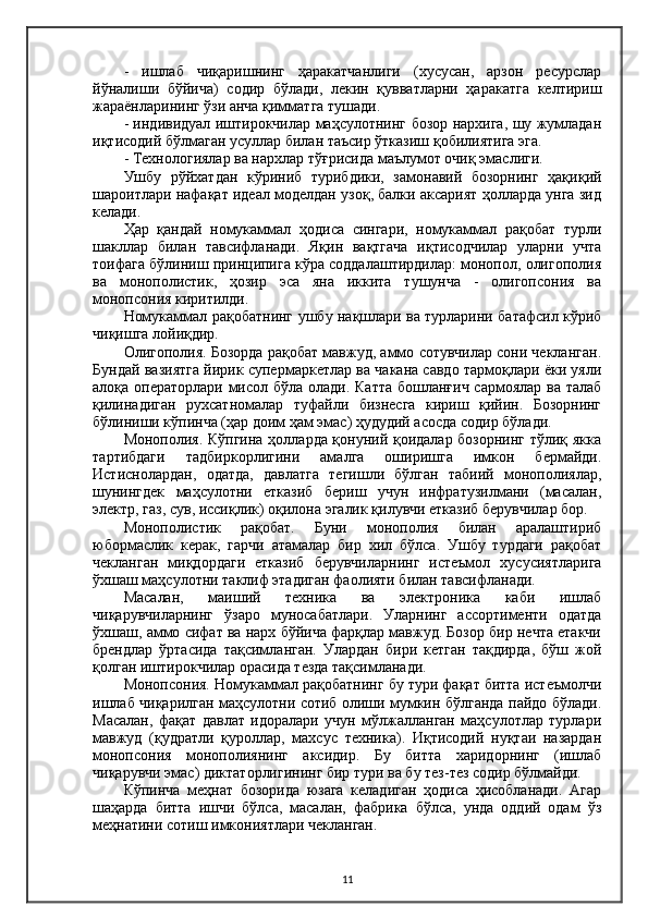 -   ишлаб   чиқаришнинг   ҳаракатчанлиги   (хусусан,   арзон   ресурслар
йўналиши   бўйича)   содир   бўлади,   лекин   қувватларни   ҳаракатга   келтириш
жараёнларининг ўзи анча қимматга тушади.
- индивидуал иштирокчилар маҳсулотнинг бозор нархига, шу жумладан
иқтисодий бўлмаган усуллар билан таъсир ўтказиш қобилиятига эга.
- Технологиялар ва нархлар тўғрисида маълумот очиқ эмаслиги.
Ушбу   рўйхатдан   кўриниб   турибдики,   замонавий   бозорнинг   ҳақиқий
шароитлари нафақат идеал моделдан узоқ, балки аксарият ҳолларда унга зид
келади.
Ҳар   қандай   номукаммал   ҳодиса   сингари,   номукаммал   рақобат   турли
шакллар   билан   тавсифланади.   Яқин   вақтгача   иқтисодчилар   уларни   учта
тоифага бўлиниш принципига кўра соддалаштирдилар: монопол, олигополия
ва   монополистик,   ҳозир   эса   яна   иккита   тушунча   -   олигопсония   ва
монопсония киритилди.
Номукаммал рақобатнинг ушбу нақшлари ва турларини батафсил кўриб
чиқишга лойиқдир.
Олигополия. Бозорда рақобат мавжуд, аммо сотувчилар сони чекланган.
Бундай вазиятга йирик супермаркетлар ва чакана савдо тармоқлари ёки уяли
алоқа операторлари мисол бўла олади. Катта  бошланғич  сармоялар ва талаб
қилинадиган   рухсатномалар   туфайли   бизнесга   кириш   қийин.   Бозорнинг
бўлиниши кўпинча (ҳар доим ҳам эмас) ҳудудий асосда содир бўлади.
Монополия. Кўпгина ҳолларда қонуний қоидалар бозорнинг тўлиқ якка
тартибдаги   тадбиркорлигини   амалга   оширишга   имкон   бермайди.
Истиснолардан,   одатда,   давлатга   тегишли   бўлган   табиий   монополиялар,
шунингдек   маҳсулотни   етказиб   бериш   учун   инфратузилмани   (масалан,
электр, газ, сув, иссиқлик) оқилона эгалик қилувчи етказиб берувчилар бор.
Монополистик   рақобат.   Буни   монополия   билан   аралаштириб
юбормаслик   керак,   гарчи   атамалар   бир   хил   бўлса.   Ушбу   турдаги   рақобат
чекланган   миқдордаги   етказиб   берувчиларнинг   истеъмол   хусусиятларига
ўхшаш маҳсулотни таклиф этадиган фаолияти билан тавсифланади.
Масалан,   маиший   техника   ва   электроника   каби   ишлаб
чиқарувчиларнинг   ўзаро   муносабатлари.   Уларнинг   ассортименти   одатда
ўхшаш, аммо сифат ва нарх бўйича фарқлар мавжуд. Бозор бир нечта етакчи
брендлар   ўртасида   тақсимланган.   Улардан   бири   кетган   тақдирда,   бўш   жой
қолган иштирокчилар орасида тезда тақсимланади.
Монопсония. Номукаммал рақобатнинг бу тури фақат битта истеъмолчи
ишлаб чиқарилган маҳсулотни сотиб олиши мумкин бўлганда пайдо бўлади.
Масалан,   фақат   давлат   идоралари   учун   мўлжалланган   маҳсулотлар   турлари
мавжуд   (қудратли   қуроллар,   махсус   техника).   Иқтисодий   нуқтаи   назардан
монопсония   монополиянинг   аксидир.   Бу   битта   харидорнинг   (ишлаб
чиқарувчи эмас) диктаторлигининг бир тури ва бу тез-тез содир бўлмайди.
Кўпинча   меҳнат   бозорида   юзага   келадиган   ҳодиса   ҳисобланади.   Aгар
шаҳарда   битта   ишчи   бўлса,   масалан,   фабрика   бўлса,   унда   оддий   одам   ўз
меҳнатини сотиш имкониятлари чекланган.
11