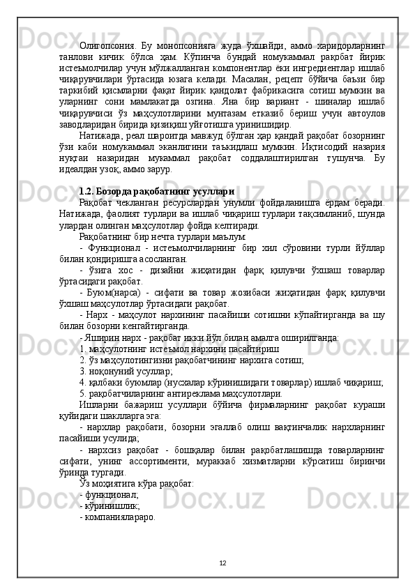 Олигопсония.   Бу   монопсонияга   жуда   ўхшайди,   аммо   харидорларнинг
танлови   кичик   бўлса   ҳам.   Кўпинча   бундай   номукаммал   рақобат   йирик
истеъмолчилар  учун   мўлжалланган  компонентлар  ёки  ингредиентлар   ишлаб
чиқарувчилари   ўртасида   юзага   келади.   Масалан,   рецепт   бўйича   баъзи   бир
таркибий   қисмларни   фақат   йирик   қандолат   фабрикасига   сотиш   мумкин   ва
уларнинг   сони   мамлакатда   озгина.   Яна   бир   вариант   -   шиналар   ишлаб
чиқарувчиси   ўз   маҳсулотларини   мунтазам   етказиб   бериш   учун   автоулов
заводларидан бирида қизиқиш уйғотишга уринишидир.
Натижада, реал шароитда мавжуд бўлган ҳар қандай рақобат бозорнинг
ўзи   каби   номукаммал   эканлигини   таъкидлаш   мумкин.   Иқтисодий   назария
нуқтаи   назаридан   мукаммал   рақобат   соддалаштирилган   тушунча.   Бу
идеалдан узоқ, аммо зарур.
1.2. Бозорда рақобатнинг усуллари
Рақобат   чекланган   ресурслардан   унумли   фойдаланишга   ёрдам   беради.
Натижада, фаолият турлари ва ишлаб чиқариш турлари тақсимланиб, шунда
улардан олинган маҳсулотлар фойда келтиради.
Рақобатнинг бир нечта турлари маълум:
-   Функционал   -   истеъмолчиларнинг   бир   хил   сўровини   турли   йўллар
билан қондиришга асосланган.
-   ўзига   хос   -   дизайни   жиҳатидан   фарқ   қилувчи   ўхшаш   товарлар
ўртасидаги рақобат.
-   Буюм(нарса)   -   сифати   ва   товар   жозибаси   жиҳатидан   фарқ   қилувчи
ўхшаш маҳсулотлар ўртасидаги рақобат.
-   Нарх   -   маҳсулот   нархининг   пасайиши   сотишни   кўпайтирганда   ва   шу
билан бозорни кенгайтирганда.
- Яширин нарх - рақобат икки йўл билан амалга оширилганда:
1. маҳсулотнинг истеъмол нархини пасайтириш
2. ўз маҳсулотингизни рақобатчининг нархига сотиш;
3. ноқонуний усуллар;
4. қалбаки буюмлар (нусхалар кўринишидаги товарлар) ишлаб чиқариш;
5. рақобатчиларнинг антиреклама маҳсулотлари.
Ишларни   бажариш   усуллари   бўйича   фирмаларнинг   рақобат   кураши
қуйидаги шаклларга эга:
-   нархлар   рақобати,   бозорни   эгаллаб   олиш   вақтинчалик   нархларнинг
пасайиши усулида;
-   нархсиз   рақобат   -   бошқалар   билан   рақобатлашишда   товарларнинг
сифати,   унинг   ассортименти,   мураккаб   хизматларни   кўрсатиш   биринчи
ўринда тургади.
Ўз моҳиятига кўра рақобат:
- функционал;
- кўринишлик;
- компаниялараро.
12 