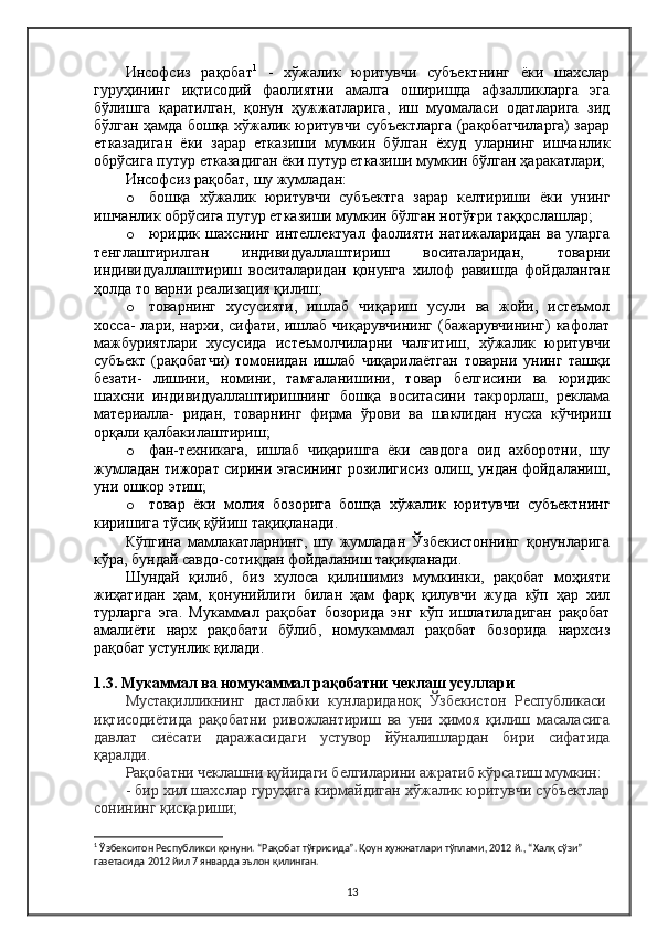 Инсофсиз   рақобат 1
  -   хўжалик   юритувчи   субъектнинг   ёки   шахслар
гуруҳининг   иқтисодий   фаолиятни   амалга   оширишда   афзалликларга   эга
бўлишга   қаратилган,   қонун   ҳужжатларига,   иш   муомаласи   одатларига   зид
бўлган ҳамда бошқа хўжалик юритувчи субъектларга (рақобатчиларга) зарар
етказадиган   ёки   зарар   етказиши   мумкин   бўлган   ёхуд   уларнинг   ишчанлик
обрўсига путур етказадиган ёки путур етказиши мумкин бўлган ҳаракатлари;
Инсофсиз рақобат, шу жумладан:
o бошқа   хўжалик   юритувчи   субъектга   зарар   келтириши   ёки   унинг
ишчанлик обрўсига путур етказиши мумкин бўлган нотўғри таққослашлар;
o юридик   шахснинг   интеллектуал   фаолияти   натижаларидан   ва   уларга
тенглаштирилган   индивидуаллаштириш   воситаларидан,   товарни
индивидуаллаштириш   воситаларидан   қонунга   хилоф   равишда   фойдаланган
ҳолда то варни реализация қилиш;
o товарнинг   хусусияти,   ишлаб   чиқариш   усули   ва   жойи,   истеъмол
хосса-  лари, нархи, сифати, ишлаб  чиқарувчининг  (бажарувчининг)  кафолат
мажбуриятлари   хусусида   истеъмолчиларни   чалғитиш,   хўжалик   юритувчи
субъект   (рақобатчи)   томонидан   ишлаб   чиқарилаётган   товарни   унинг   ташқи
безати-   лишини,   номини,   тамғаланишини,   товар   белгисини   ва   юридик
шахсни   индивидуаллаштиришнинг   бошқа   воситасини   такрорлаш,   реклама
материалла-   ридан,   товарнинг   фирма   ўрови   ва   шаклидан   нусха   кўчириш
орқали қалбакилаштириш;
o фан-техникага,   ишлаб   чиқаришга   ёки   савдога   оид   ахборотни,   шу
жумладан тижорат сирини эгасининг розилигисиз олиш, ундан фойдаланиш,
уни ошкор этиш;
o товар   ёки   молия   бозорига   бошқа   хўжалик   юритувчи   субъектнинг
киришига тўсиқ қўйиш тақиқланади.
Кўпгина   мамлакатларнинг,   шу   жумладан   Ўзбекистоннинг   қонунларига
кўра, бундай савдо-сотиқдан фойдаланиш тақиқланади.
Шундай   қилиб,   биз   хулоса   қилишимиз   мумкинки,   рақобат   моҳияти
жиҳатидан   ҳам,   қонунийлиги   билан   ҳам   фарқ   қилувчи   жуда   кўп   ҳар   хил
турларга   эга.   Мукаммал   рақобат   бозорида   энг   кўп   ишлатиладиган   рақобат
амалиёти   нарх   рақобати   бўлиб,   номукаммал   рақобат   бозорида   нархсиз
рақобат устунлик қилади.
1.3. Мукаммал ва номукаммал рақобатни чеклаш усуллари
Мустақилликнинг   дастлабки   кунлариданоқ   Ўзбекистон   Республикаси  
иқтисодиётида   рақобатни   ривожлантириш   ва   уни   ҳимоя   қилиш   масаласига
давлат   сиёсати   даражасидаги   устувор   йўналишлардан   бири   сифатида
қаралди.
Рақобатни чеклашни қуйидаги белгиларини ажратиб кўрсатиш мумкин:
- бир хил шахслар гуруҳига кирмайдиган хўжалик юритувчи субъектлар
сонининг қисқариши;
1
  Ўзбекситон Республикси қонуни. “Рақобат тўғрисида”. Қоун ҳужжатлари тўплами, 2012 й., “Халқ сўзи” 
газетасида 2012 йил 7 январда эълон қилинган.
13