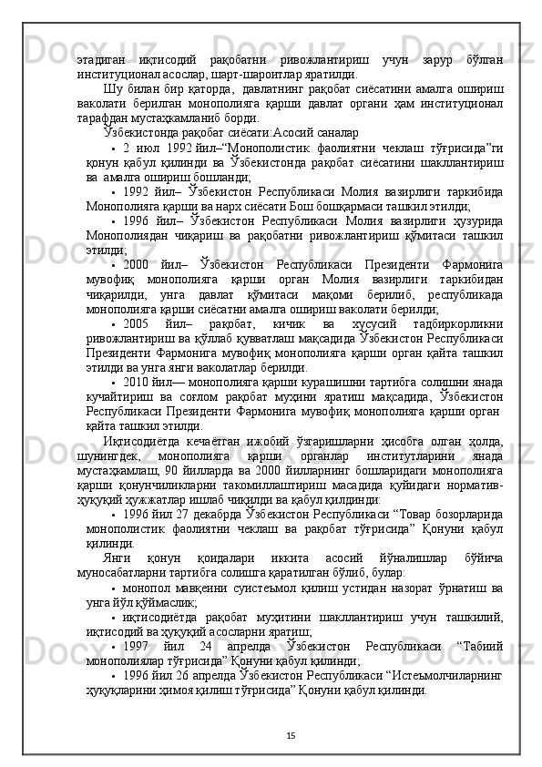 этадиган   иқтисодий   рақобатни   ривожлантириш   учун   зарур   бўлган
институционал асослар, шарт-шароитлар яратилди.
Шу   билан   бир   қаторда,     давлатнинг   рақобат   сиёсатини   амалга   ошириш
ваколати   берилган   монополияга   қарши   давлат   органи   ҳам   институционал
тарафдан мустаҳкамланиб борди.
Ўзбекистонда рақобат сиёсати:Асосий саналар
 2   июл   1992   йил – “Монополистик   фаолиятни   чеклаш   тўғрисида ”ги
қонун   қабул   қилинди   ва   Ўзбекистонда   рақобат   сиёсатини   шакллантириш
ва    амалга ошириш бошланди;
 1992   йил –   Ўзбекистон   Республикаси   Молия   вазирлиги   таркибида
Монополияга қарши ва нарх сиёсати Бош бошқармаси ташкил этилди;
 1996   йил –   Ўзбекистон   Республикаси   Молия   вазирлиги   ҳузурида
Монополиядан   чиқариш   ва   рақобатни   ривожлантириш   қўмитаси   ташкил
этилди;
 2000   йил –   Ўзбекистон   Республикаси   Президенти   Фармонига
мувофиқ   монополияга   қарши   орган   Молия   вазирлиги   таркибидан
чиқарилди,   унга   давлат   қўмитаси   мақоми   берилиб,   республикада
монополияга қарши сиёсатни амалга ошириш ваколати берилди;
 2005   йил –   рақобат,   кичик   ва   хусусий   тадбиркорликни
ривожлантириш ва қўллаб қувватлаш мақсадида Ўзбекистон Республикаси
Президенти   Фармонига   мувофиқ   монополияга   қарши   орган   қайта   ташкил
этилди ва унга янги ваколатлар берилди.
 2010 йил — монополияга қарши курашишни тартибга солишни янада
кучайтириш   ва   соғлом   рақобат   муҳини   яратиш   мақсадида,   Ўзбекистон
Республикаси   Президенти   Фармонига   мувофиқ   монополияга   қарши   орган  
қайта ташкил этилди.
Иқтисодиётда   кечаётган   ижобий   ўзгаришларни   ҳисобга   олган   ҳолда,
шунингдек,   монополияга   қарши   органлар   институтларини   янада
мустаҳкамлаш,   90   йилларда   ва   2000   йилларнинг   бошларидаги   монополияга
қарши   қонунчиликларни   такомиллаштириш   масадида   қуйидаги   норматив-
ҳуқуқий ҳужжатлар ишлаб чиқилди ва қабул қилдинди:
 1996 йил 27 декабрда Ўзбекистон Республикаси “Товар бозорларида
монополистик   фаолиятни   чеклаш   ва   рақобат   тўғрисида”   Қонуни   қабул
қилинди.
Янги   қонун   қоидалари   иккита   асосий   йўналишлар   бўйича
муносабатларни тартибга солишга қаратилган бўлиб, булар:
 монопол   мавқеини   суистеъмол   қилиш   устидан   назорат   ўрнатиш   ва
унга йўл қўймаслик;
 иқтисодиётда   рақобат   муҳитини   шакллантириш   учун   ташкилий,
иқтисодий ва ҳуқуқий асосларни яратиш;
 1997   йил   24   апрелда   Ўзбекистон   Республикаси   “Табиий
монополиялар тўғрисида” Қонуни қабул қилинди;
 1996 йил 26 апрелда Ўзбекистон Республикаси “Истеъмолчиларнинг
ҳуқуқларини ҳимоя қилиш тўғрисида” Қонуни қабул қилинди.
15