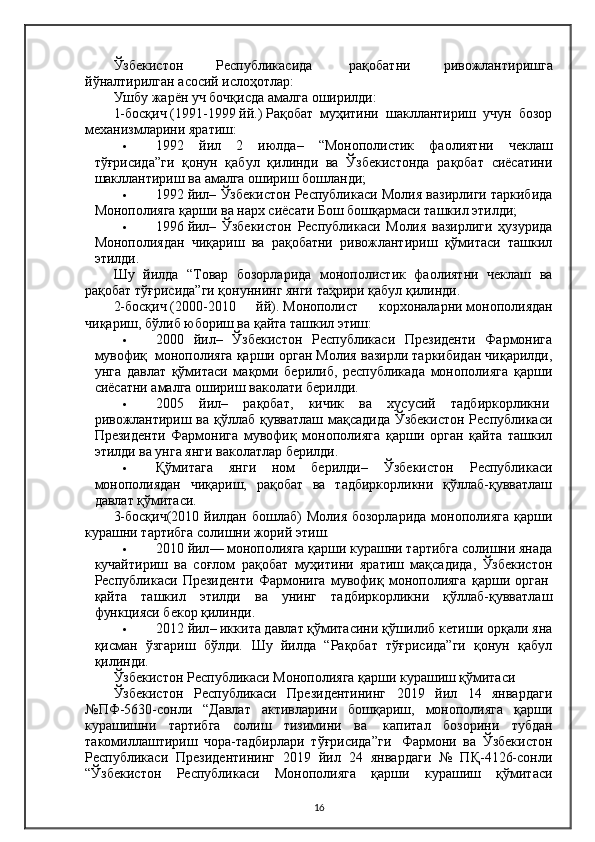 Ўзбекистон   Республикасида     рақобатни   ривожлантиришга
йўналтирилган асосий ислоҳотлар:
Ушбу жарён уч бочқисда амалга оширилди:
1-босқич   (1991-1999   йй.)   Рақобат   муҳитини   шакллантириш   учун   бозор
механизмларини яратиш:
 1992   йил   2   июлда –   “Монополистик   фаолиятни   чеклаш
тўғрисида”ги   қонун   қабул   қилинди   ва   Ўзбекистонда   рақобат   сиёсатини
шакллантириш ва амалга ошириш бошланди;
 1992   йил – Ўзбекистон Республикаси Молия вазирлиги таркибида
Монополияга қарши ва нарх сиёсати Бош бошқармаси ташкил этилди;
 1996   йил –   Ўзбекистон   Республикаси   Молия   вазирлиги   ҳузурида
Монополиядан   чиқариш   ва   рақобатни   ривожлантириш   қўмитаси   ташкил
этилди.
Шу   йилда   “Товар   бозорларида   монополистик   фаолиятни   чеклаш   ва
рақобат тўғрисида”ги қонуннинг янги таҳрири қабул қилинди.
2-босқич   (2000-2010   йй).   Монополист   корхоналарни   монополиядан
чиқариш, бўлиб юбориш ва қайта ташкил этиш:
 2000   йил –   Ўзбекистон   Республикаси   Президенти   Фармонига
мувофиқ    монополияга қарши орган Молия вазирли таркибидан чиқарилди,
унга   давлат   қўмитаси   мақоми   берилиб,   республикада   монополияга   қарши
сиёсатни амалга ошириш ваколати берилди.
 2005   йил –   рақобат,   кичик   ва   хусусий   тадбиркорликни  
ривожлантириш ва қўллаб қувватлаш мақсадида Ўзбекистон Республикаси
Президенти   Фармонига   мувофиқ   монополияга   қарши   орган   қайта   ташкил
этилди ва унга янги ваколатлар берилди.
 Қўмитага   янги   ном   берилди –   Ўзбекистон   Республикаси
монополиядан   чиқариш,   рақобат   ва   тадбиркорликни   қўллаб-қувватлаш
давлат қўмитаси.
3-босқич(2010  йилдан  бошлаб)  Молия бозорларида  монополияга  қарши
курашни тартибга солишни жорий этиш.
 2010 йил — монополияга қарши курашни тартибга солишни янада
кучайтириш   ва   соғлом   рақобат   муҳитини   яратиш   мақсадида,   Ўзбекистон
Республикаси   Президенти   Фармонига   мувофиқ   монополияга   қарши   орган  
қайта   ташкил   этилди   ва   унинг   тадбиркорликни   қўллаб-қувватлаш
функцияси бекор қилинди.
 2012 йил – иккита давлат қўмитасини қўшилиб кетиши орқали яна
қисман   ўзгариш   бўлди.   Шу   йилда   “Рақобат   тўғрисида”ги   қонун   қабул
қилинди.
Ўзбекистон Республикаси Монополияга қарши курашиш қўмитаси
Ўзбекистон   Республикаси   Президентининг   2019   йил   14   январдаги
№ПФ-5630-сонли   “Давлат   активларини   бошқариш,   монополияга   қарши
курашишни   тартибга   солиш   тизимини   ва     капитал   бозорини   тубдан
такомиллаштириш   чора-тадбирлари   тўғрисида”ги     Фармони   ва   Ўзбекистон
Республикаси   Президентининг   2019   йил   24   январдаги   №   ПҚ-4126-сонли
“Ўзбекистон   Республикаси   Монополияга   қарши   курашиш   қўмитаси
16