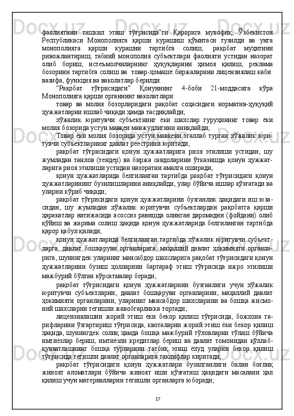 фаолиятини   ташкил   этиш   тўғрисида”ги   Қарорига   мувофиқ,   Ўзбекистон
Республикаси   Монополияга   қарши   курашиш   қўмитаси   тузилди   ва   унга
монополияга   қарши   курашни   тартибга   солиш,     рақобат   муҳитини
ривожлантириш,   табиий   монополия   субъектлари   фаолияти   устидан   назорат
олиб   бориш,   истеъмолчиларнинг   ҳуқуқларини   ҳимоя   қилиш,   реклама
бозорини тартибга солиш ва     товар-ҳомашё биржаларини лицензиялаш каби  
вазифа, функция ва ваколатлар берилди.
“Рақобат   тўғрисидаги”   Қонуннинг   4-боби   21-моддасига   кўра
Монополияга қарши органнинг ваколатлари :
товар   ва   молия   бозорларидаги   рақобат   соҳасидаги   норматив-ҳуқуқий
ҳужжатларни ишлаб чиқади ҳамда тасдиқлайди;
хўжалик   юритувчи   субъектнинг   ёки   шахслар   гуруҳининг   товар   ёки
молия бозорида устун мавқеи мавжудлигини аниқлайди;
Товар ёки молия бозорида устун мавқени эгаллаб турган хўжалик юри-
тувчи субъектларнинг давлат реестрини юритади;
рақобат   тўғрисидаги   қонун   ҳужжатларига   риоя   этилиши   устидан,   шу
жумладан   танлов   (тендер)   ва   биржа   савдоларини   ўтказишда   қонун   ҳужжат-
ларига риоя этилиши устидан назоратни амалга оширади;
қонун   ҳужжатларида   белгиланган   тартибда   рақобат   тўғрисидаги   қонун
ҳужжатларининг бузилишларини аниқлайди, улар бўйича ишлар қўзғатади ва
уларни кўриб чиқади;
рақобат   тўғрисидаги   қонун  ҳужжатларини  бузганлик   ҳақидаги   иш  юза-
сидан,   шу   жумладан   хўжалик   юритувчи   субъектлардан   рақобатга   қарши
ҳаракатлар натижасида асоссиз равишда олинган даромадни (фойдани) олиб
қўйиш   ва   жарима   солиш   ҳақида   қонун   ҳужжатларида   белгиланган   тартибда
қарор қабул қилади;
қонун ҳужжатларида белгиланган тартибда хўжалик юритувчи субъект-
ларга,   давлат   бошқаруви   органларига,   маҳаллий   давлат   ҳокимияти   органла-
рига, шунингдек уларнинг мансабдор шахсларига рақобат тўғрисидаги қонун
ҳужжатларини   бузиш   ҳолларини   бартараф   этиш   тўғрисида   ижро   этилиши
мажбурий бўлган кўрсатмалар беради;
рақобат   тўғрисидаги   қонун   ҳужжатларини   бузганлиги   учун   хўжалик
юритувчи   субъектларни,   давлат   бошқаруви   органларини,   маҳаллий   давлат
ҳокимияти   органларини,   уларнинг   мансабдор   шахсларини   ва   бошқа   жисмо-
ний шахсларни тегишли жавобгарликка тортади;
лицензиялашни   жорий   этиш   ёки   бекор   қилиш   тўғрисида,   божхона   та-
рифларини ўзгартириш тўғрисида, квоталарни жорий этиш ёки бекор қилиш
ҳақида,  шунингдек   солиқ  ҳамда   бошқа  мажбурий  тўловларни  тўлаш  бўйича
имтиёзлар   бериш,   имтиёзли   кредитлар   бериш   ва   давлат   томонидан   қўллаб-
қувватлашнинг   бошқа   турларини   татбиқ   этиш   ёхуд   уларни   бекор   қилиш
тўғрисида тегишли давлат органларига таклифлар киритади;
рақобат   тўғрисидаги   қонун   ҳужжатлари   бузилганлиги   билан   боғлиқ
жиноят   аломатлари   бўйича   жиноят   иши   қўзғатиш   ҳақидаги   масалани   ҳал
қилиш учун материалларни тегишли органларга юборади;
17 