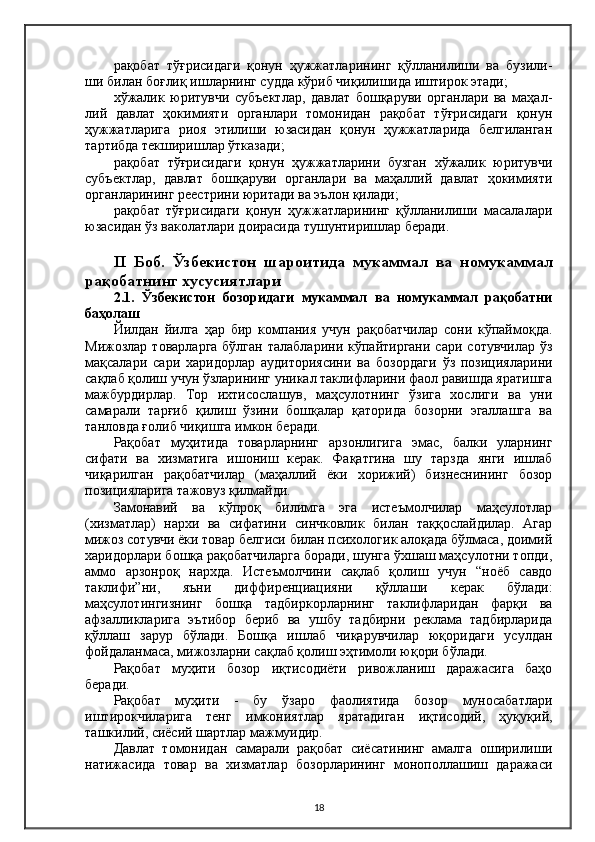 рақобат   тўғрисидаги   қонун   ҳужжатларининг   қўлланилиши   ва   бузили-
ши билан боғлиқ ишларнинг судда кўриб чиқилишида иштирок этади;
хўжалик   юритувчи   субъектлар,   давлат   бошқаруви   органлари   ва   маҳал-
лий   давлат   ҳокимияти   органлари   томонидан   рақобат   тўғрисидаги   қонун
ҳужжатларига   риоя   этилиши   юзасидан   қонун   ҳужжатларида   белгиланган
тартибда текширишлар ўтказади;
рақобат   тўғрисидаги   қонун   ҳужжатларини   бузган   хўжалик   юритувчи
субъектлар,   давлат   бошқаруви   органлари   ва   маҳаллий   давлат   ҳокимияти
органларининг реестрини юритади ва эълон қилади;
рақобат   тўғрисидаги   қонун   ҳужжатларининг   қўлланилиши   масалалари
юзасидан ўз ваколатлари доирасида тушунтиришлар беради.
II   Боб.   Ўзбекистон   шароитида   мукаммал   ва   номукаммал
рақобатнинг хусусиятлари
2.1.   Ўзбекистон   бозоридаги   мукаммал   ва   номукаммал   рақобатни
баҳолаш
Йилдан   йилга   ҳар   бир   компания   учун   рақобатчилар   сони   кўпаймоқда.
Мижозлар  товарларга  бўлган  талабларини  кўпайтиргани  сари  сотувчилар  ўз
мақсалари   сари   харидорлар   аудиториясини   ва   бозордаги   ўз   позицияларини
сақлаб қолиш учун ўзларининг уникал таклифларини фаол равишда яратишга
мажбурдирлар.   Тор   ихтисослашув,   маҳсулотнинг   ўзига   хослиги   ва   уни
самарали   тарғиб   қилиш   ўзини   бошқалар   қаторида   бозорни   эгаллашга   ва
танловда ғолиб чиқишга имкон беради.
Рақобат   муҳитида   товарларнинг   арзонлигига   эмас,   балки   уларнинг
сифати   ва   хизматига   ишониш   керак.   Фақатгина   шу   тарзда   янги   ишлаб
чиқарилган   рақобатчилар   (маҳаллий   ёки   хорижий)   бизнеснининг   бозор
позицияларига тажовуз қилмайди.
Замонавий   ва   кўпроқ   билимга   эга   истеъмолчилар   маҳсулотлар
(хизматлар)   нархи   ва   сифатини   синчковлик   билан   таққослайдилар.   Aгар
мижоз сотувчи ёки товар белгиси билан психологик алоқада бўлмаса, доимий
харидорлари бошқа рақобатчиларга боради, шунга ўхшаш маҳсулотни топди,
аммо   арзонроқ   нархда.   Истеъмолчини   сақлаб   қолиш   учун   “ноёб   савдо
таклифи”ни,   яъни   диффиренциацияни   қўллаши   керак   бўлади:
маҳсулотингизнинг   бошқа   тадбиркорларнинг   таклифларидан   фарқи   ва
афзалликларига   эътибор   бериб   ва   ушбу   тадбирни   реклама   тадбирларида
қўллаш   зарур   бўлади.   Бошқа   ишлаб   чиқарувчилар   юқоридаги   усулдан
фойдаланмаса, мижозларни сақлаб қолиш эҳтимоли юқори бўлади.
Рақобат   муҳити   бозор   иқтисодиёти   ривожланиш   даражасига   баҳо
беради.
Рақобат   муҳити   -   бу   ўзаро   фаолиятида   бозор   муносабатлари
иштирокчиларига   тенг   имкониятлар   яратадиган   иқтисодий,   ҳуқуқий,
ташкилий, сиёсий шартлар мажмуидир.
Давлат   томонидан   самарали   рақобат   сиёсатининг   амалга   оширилиши
натижасида   товар   ва   хизматлар   бозорларининг   монополлашиш   даражаси
18