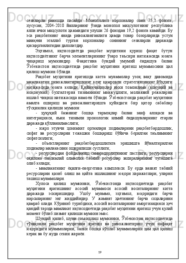 сезиларли   равишда   пасайди.   Монополист   корхоналар   сони   75,2   фоизга,
хусусан,   2004-2010   йилларнинг   ўзида   монопол   маҳсулотнинг   республика
ялпи ички маҳсулоти ҳажмидаги улуши 26 фоиздан 19,2 фоизга камайди. Бу
эса   рақобатнинг   янада   ривожланганлиги   ҳамда   товар   бозорларида   устун
мавқени   эгаллаб   турган   корхоналар   сонининг   сезиларли   даражада
қисқарганлигидан далолатдир.
Эҳтимол,   иқтисодиётда   рақобат   муҳитини   қуриш   фақат   бутун
иқтисодиётнинг   барча   элементларининг   ўзаро   таъсири   натижасида   юзага
чиқариш   мумкиндир.   Фақатгина   бундай   умумий   ёндашув   билан
Ўзбекистон   иқтисодиётида   рақобат   муҳитини   яратиш   муаммосини   ҳал
қилиш мумкин бўлади.
Рақобат   муҳитини   яратишда   катта   муаммолар   узоқ   вақт   давомида
мамлакатни ривожлантиришнинг кенг қамровли стратегиясининг йўқлиги
натижасида   юзага   келади.   Қийинчиликлар   икки   томонлама   (қонуний   ва
ноқонуний)   бухгалтерия   тизимининг   мавжудлиги,   молиявий   режаларни
ишлаб чиқиш натижасида намоён бўлади. Ўзбекистонда рақобат муҳитини
амалга   ошириш   ва   ривожлантиришга   қуйидаги   бир   қатор   сабаблар
тўсқинлик қилиши мумкин:
-   ҳуқуқий   базанинг   бошқа   тармоқлар   билан   заиф   алоқаси   ва
интеграцияси,   яъни.   тизимли   хронологик   илмий   ёндашувларнинг   етарли
даражада қўлланилмаслиги;
-   ижро   этувчи   ҳокимият   органлари   ходимларини   рақобатбардошлик,
сифат   ва   ресурсларни   тежашни   бошқариш   бўйича   берилган   таълимнинг
сифатсизлиги;
-   объектларнинг   рақобатбардошлигига   эришишга   йўналтирилган
ходимлар малакасини оширилиши сустлиги;
-   ресурслардан   фойдаланиш   самарадорлигининг   пастлиги,   ресурсларни
оқилона   тақсимлай   олмаслик   табиий   ресурслар   захираларининг   тугашига
олиб келади;
-   мамлакатнинг   ёқилғи-енергетика   комплекси.   Бу   ерда   вазият   табиий
ресурсларни   қазиб   олиш   ва   қайта   ишлашнинг   юқори   харажатлари,   уларни
ташиш муаммолари.
Хулоса   қилиш   мумкинки,   Ўзбекистонда   иқтисодиётида   рақобат
муҳитини   яратишнинг   асосий   муаммоси   асосий   воситаларнинг   катта
даражада   эскиришидир.   Ушбу   муаммо,   эҳтимол,   юқоридаги   барча
нарсаларнинг   энг   жиддийидир.   У   жамият   ҳаётининг   барча   соҳаларини
қамраб олади. Кўриниб турибдики, асосий воситаларнинг амортизацияси ҳеч
қандай тарзда мамлакат иқтисодиётида рақобат муҳитини яратиш учун қулай
момент бўлиб хизмат қилиши мумкин эмас.
Шундай  қилиб,  шуни таъкидлаш   мумкинки, Ўзбекистон   иқтисодиётида
тўлақонли   рақобат   муҳитини   яратиш   ва   ривожлантириш   учун   нафақат
юқоридаги  муаммоларни, балки бошқа кўплаб муаммоларни ҳам ҳал қилиш
керак ва бу жуда секин жараён.
19 