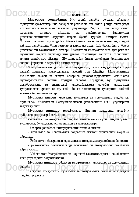 КИРИ Ш
Мавзунинг   долзарблиги:   Иқтисодий   рақобат   деганда,   хўжалик
юритувчи   субъектларнинг   бозордаги   рақобати,   энг   катта   фойда   олиш   учун
истеъмолчиларнинг   афзалликлари   тушунилади.   Рақобат   бозор   муҳитининг
ажралмас   қисмига   айланди   ва   тадбиркорлик   фаолиятини
ривожлантиришнинг   зарурий   шарти   бўлиб   турибди   ҳозирги   кунда.
Ўзбекистон   бозор   иқтисодиёти   йўлига   ўтиши   билан   жамиятнинг   иқтисодий
ҳаётида рақобатнинг ўрни сезиларли даражада ошди. Шу билан бирга, барча
ривожланган   мамлакатлар   сингари   Ўзбекистон   Республикасида   ҳам   рақобат
муҳитини   сақлаш   иқтисодиётни   давлат   томонидан   тартибга   солишнинг
муҳим   вазифасига   айланди.   Шу   муносабат   билан   рақобатни   ўрганиш   ҳар
қандай фирманинг ажралмас вазифасидир.
Ушбу   мавзунинг   долзарблиги   шундаки,   ҳозирги   вақтда   рақобат   ҳар
қандай   мамлакат   иқтисодиётида   асосий   рол   ўйнайди.   Мамлакатимиз
иқтисодий   соҳаси   ва   жаҳон   бозорида   рақобатбардолигини   секин-аста
мустаҳкамланиб   бориши   шундан   далолат   берадики,   бу   тушунчага
эътиборсизлик   ва   иқтисодий   муносабатларда   рақобат   маъносини
тушунмаслик   кризис   ва   шу   каби   бошқа   таҳдидларни   туғдириши   табиий
эканини билишимиз зарур.
Мустақил   ишнинг   мақсади:   мукаммал   ва   номукаммал   рақобатни,
шунингдек   Ўзбекистон   Республикасидаги   рақобатнинг   янги   усулларини
таҳлил қилиш.
Мустақил   ишининг   вазифалари:   Ишнинг   мақсадига   мувофиқ
қуйидаги вазифалар белгиланди:
- мукаммал ва номукаммал рақобат нима эканини кўриб чиқиш: унинг
тушунчаси, функцияси, афзалликлари ва камчиликлари;
- бозорда рақобатлашиш усулларини таҳлил қилиш;
-   мукаммал   ва   номукаммал   рақобатни   чеклаш   усулларини   ажратиб
кўрсатиш;
- Ўзбекистон бозоридаги мукаммал ва номукаммал рақобатни баҳолаш;
-   ривожланган   мамлакатларда   мукаммал   ва   номукаммал   рақобатни
кўриб чиқиш;
-   Ўзбекистон   Республикаси   ва   хорижий   мамлакатлардаги   рақобатнинг
янги усулларини таҳлил қилиш.
Мустақил ишининг объекти ва предмети:   мукаммал ва номукаммал
рақобат.
Тадқиқот   предмети   -   мукаммал   ва   номукаммал   рақобат   бозоридаги
рақобат усуллари.
2