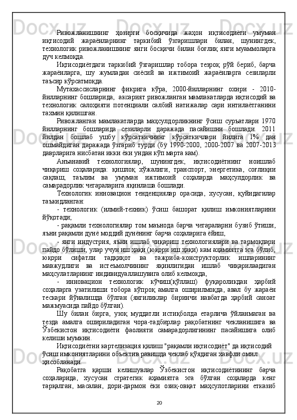 Ривожланишнинг   ҳозирги   босқичида   жаҳон   иқтисодиёти   умуман
иқтисодий   жараёнларнинг   таркибий   ўзгаришлари   билан,   шунингдек,
технологик   ривожланишнинг   янги   босқичи   билан   боғлиқ   янги   муаммоларга
дуч келмоқда.
Иқтисодиётдаги   таркибий   ўзгаришлар   тобора   тезроқ   рўй   бериб,   барча
жараёнларга,   шу   жумладан   сиёсий   ва   ижтимоий   жараёнларга   сезиларли
таъсир кўрсатмоқда.
Мутахассисларнинг   фикрига   кўра,   2000-йилларнинг   охири   -   2010-
йилларнинг бошларида,   аксарият ривожланган мамлакатларда иқтисодий ва
технологик   салоҳияти   потенциали   салбий   натижалар   сари   интилаётганини
тахмин қилишган.
Ривожланган   мамлакатларда   маҳсулдорликнинг   ўсиш   суръатлари   1970
йилларнинг   бошларида   сезиларли   даражада   пасайишни   бошлади.   2011
йилдан   бошлаб   ушбу   кўрсаткичнинг   кўрсаткичлари   йилига   1%   дан
ошмайдиган  даражада   ўзгариб  турди  (бу  1990-2000,  2000-2007  ва  2007-2013
даврларига нисбатан икки ёки ундан кўп марта кам).
Aнъанавий   технологиялар,   шунингдек,   иқтисодиётнинг   ноишлаб
чиқариш   соҳаларида:   қишлоқ   хўжалиги,   транспорт,   энергетика,   соғлиқни
сақлаш,   таълим   ва   умуман   ижтимоий   соҳаларда   маҳсулдорлик   ва
самарадорлик чегараларига яқинлаша бошлади.
Технологик   инновацион   тенденциялар   орасида,   хусусан,   қуйидагилар
таъкидланган:
-   технологик   (илмий-техник)   ўсиш   башорат   қилиш   имкониятларини
йўқотади;
-   рақамли   технологиялар   том   маънода   барча   чегараларни   бузиб   ўтиши,
яъни рақамли дунё моддий дунёнинг барча соҳаларига ёйиш,
-   янги   индустрия,   яъни   ишлаб   чиқариш   технологиялари   ва   тармоқлари
пайдо бўлиши, улар учун иш ҳақи (юқори иш ҳақи) кам аҳамиятга эга бўлиб,
юқори   сифатли   тадқиқот   ва   тажриба-конструкторлик   ишларининг
мавжудлиги   ва   истеъмолчининг   яқинлигидан   ишлаб   чиқарилаадиган
маҳсулатларнинг индивидуаллашувига олиб келмоқда, 
-   инновацион   технологик   кўчиш(қўллаш)   фуқароликдан   ҳарбий
соҳаларга   узатилиши   тобора   кўпроқ   амалга   оширилмоқда,   авал   бу   жараён
тескари   йўналишда   бўлган   (янгиликлар   биринчи   навбатда   ҳарбий   саноат
мажмуасида пайдо бўлган).
Шу   билан   бирга,   узоқ   муддатли   истиқболда   етарлича   ўйланмаган   ва
тезда   амалга   ошириладиган   чора-тадбирлар   рақобатнинг   чекланишига   ва
Ўзбекистон   иқтисодиёти   фаолияти   самарадорлигининг   пасайишига   олиб
келиши мумкин.
Иқтисодиётни картелизация қилиш "рақамли иқтисодиёт" да иқтисодий 
ўсиш имкониятларини объектив равишда чеклаб қўядиган хавфли омил 
ҳисобланади.
Рақобатга   қарши   келишувлар   Ўзбекистон   иқтисодиётининг   барча
соҳаларида,   хусусан   стратегик   аҳамиятга   эга   бўлган   соҳаларда   кенг
тарқалган,   масалан,   дори-дармон   ёки   озиқ-овқат   маҳсулотларини   етказиб
20