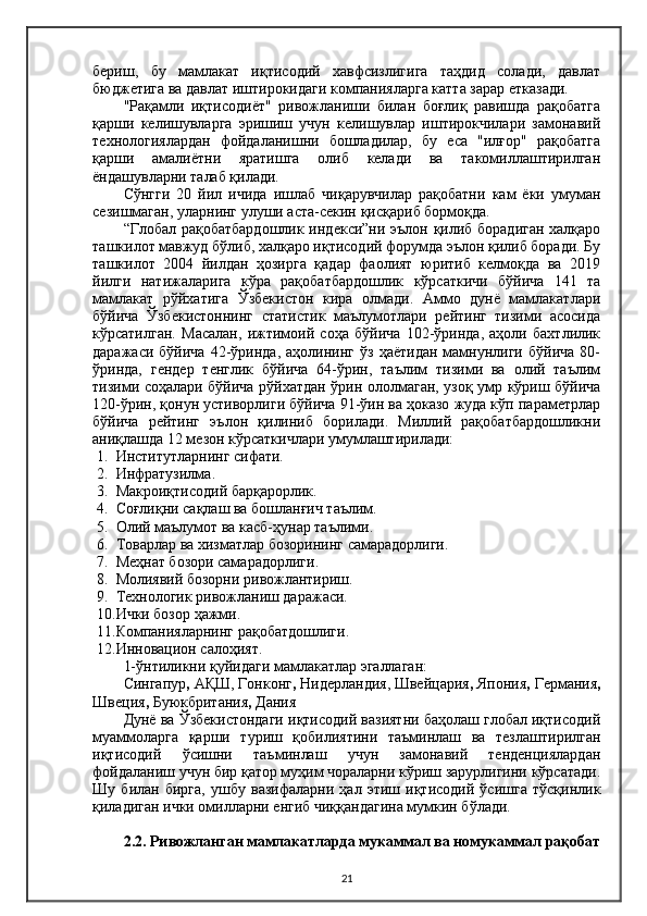 бериш,   бу   мамлакат   иқтисодий   хавфсизлигига   таҳдид   солади,   давлат
бюджетига ва давлат иштирокидаги компанияларга катта зарар етказади.
"Рақамли   иқтисодиёт"   ривожланиши   билан   боғлиқ   равишда   рақобатга
қарши   келишувларга   эришиш   учун   келишувлар   иштирокчилари   замонавий
технологиялардан   фойдаланишни   бошладилар,   бу   еса   "илғор"   рақобатга
қарши   амалиётни   яратишга   олиб   келади   ва   такомиллаштирилган
ёндашувларни талаб қилади.
Сўнгги   20   йил   ичида   ишлаб   чиқарувчилар   рақобатни   кам   ёки   умуман
сезишмаган, уларнинг улуши аста-секин қисқариб бормоқда.
“Глобал рақобатбардошлик индекси”ни эълон қилиб борадиган халқаро
ташкилот мавжуд бўлиб, халқаро иқтисодий форумда эълон қилиб боради. Бу
ташкилот   2004   йилдан   ҳозирга   қадар   фаолият   юритиб   келмоқда   ва   2019
йилги   натижаларига   кўра   рақобатбардошлик   кўрсаткичи   бўйича   141   та
мамлакат   рўйхатига   Ўзбекистон   кира   олмади.   Аммо   дунё   мамлакатлари
бўйича   Ўзбекистоннинг   статистик   маълумотлари   рейтинг   тизими   асосида
кўрсатилган.   Масалан,   ижтимоий   соҳа   бўйича   102-ўринда,   аҳоли   бахтлилик
даражаси   бўйича   42-ўринда,   аҳолининг   ўз   ҳаётидан   мамнунлиги   бўйича   80-
ўринда,   гендер   тенглик   бўйича   64-ўрин,   таълим   тизими   ва   олий   таълим
тизими соҳалари бўйича рўйхатдан ўрин ололмаган, узоқ умр кўриш бўйича
120-ўрин, қонун устиворлиги бўйича 91-ўин ва ҳоказо жуда кўп параметрлар
бўйича   рейтинг   эълон   қилиниб   борилади.   Миллий   рақобатбардошликни
аниқлашда 12 мезон кўрсаткичлари умумлаштирилади:
1. Институтларнинг сифати.
2. Инфратузилма.
3. Макроиқтисодий барқарорлик.
4. Соғлиқни сақлаш ва бошланғич таълим.
5. Олий маълумот ва касб-ҳунар таълими.
6. Товарлар ва хизматлар бозорининг самарадорлиги.
7. Меҳнат бозори самарадорлиги.
8. Молиявий бозорни ривожлантириш.
9. Технологик ривожланиш даражаси.
10. Ички бозор ҳажми.
11. Компанияларнинг рақобатдошлиги.
12. Инновацион салоҳият.
1-ўнтиликни қуйидаги мамлакатлар эгаллаган:
Сингапур ,  АҚШ,   Гонконг ,  Нидерландия,   Швейцария ,   Япония ,  Германия ,
Швеция ,  Буюкбритания ,  Дания
Дунё ва Ўзбекистондаги иқтисодий вазиятни баҳолаш глобал иқтисодий
муаммоларга   қарши   туриш   қобилиятини   таъминлаш   ва   тезлаштирилган
иқтисодий   ўсишни   таъминлаш   учун   замонавий   тенденциялардан
фойдаланиш учун бир қатор муҳим чораларни кўриш зарурлигини кўрсатади.
Шу   билан   бирга,   ушбу   вазифаларни   ҳал   этиш   иқтисодий   ўсишга   тўсқинлик
қиладиган ички омилларни енгиб чиққандагина мумкин бўлади.
2.2 .  Ривожланган мамлакатларда мукаммал ва номукаммал  рақобат
21
