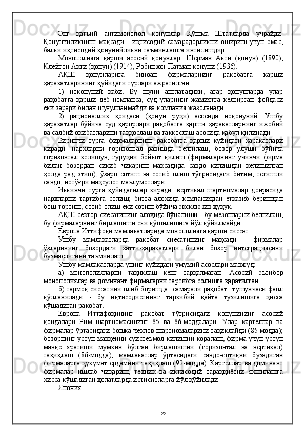 Энг   қатъий   антимонопол   қонунлар   Қўшма   Штатларда   учрайди.
Қонунчиликнинг   мақсади   -   иқтисодий   самарадорликни   ошириш   учун   эмас,
балки иқтисодий қонунийликни таъминлашга интилишдир.
Монополияга   қарши   асосий   қонунлар:   Шерман   Акти   (қонун)   (1890),
Клейтон Акти (қонун) (1914), Робинзон-Патман қонуни (1936).
AҚШ   қонунларига   биноан   фирмаларнинг   рақобатга   қарши
ҳаракатларининг қуйидаги турлари ажратилган:
1)   ноқонуний   каби.   Бу   шуни   англатадики,   агар   қонунларда   улар
рақобатга   қарши   деб   номланса,   суд   уларнинг   жамиятга   келтирган   фойдаси
ёки зарари билан шуғулланмайди ва компания жазоланади.
2)   рационаллик   қоидаси   (қонун   руҳи)   асосида   ноқонуний.   Ушбу
ҳаракатлар   бўйича   суд   қарорлари   рақобатга   қарши   ҳаракатларнинг   ижобий
ва салбий оқибатларини таққослаш ва таққослаш асосида қабул қилинади.
Биринчи   турга   фирмаларнинг   рақобатга   қарши   қуйидаги   ҳаракатлари
киради:   нархларни   горизонтал   равишда   белгилаш;   бозор   улуши   бўйича
горизонтал   келишув;   гуруҳни   бойкот   қилиш   (фирмаларнинг   учинчи   фирма
билан   бозордан   сиқиб   чиқариш   мақсадида   савдо   қилишдан   келишилган
ҳолда   рад   этиш);   ўзаро   сотиш   ва   сотиб   олиш   тўғрисидаги   битим;   тегишли
савдо; нотўғри маҳсулот маълумотлари.
Иккинчи   турга   қуйидагилар   киради:   вертикал   шартномалар   доирасида
нархларни   тартибга   солиш;   битта   алоҳида   компаниядан   етказиб   беришдан
бош тортиш; сотиб олиш ёки сотиш бўйича эксклюзив ҳуқуқ.
AҚШ сектор сиёсатининг алоҳида йўналиши - бу мезонларни белгилаш,
бу фирмаларнинг бирлашиши ёки қўшилишига йўл қўйилмайди.
Европа Иттифоқи мамлакатларида монополияга қарши сиёсат
Ушбу   мамлакатларда   рақобат   сиёсатининг   мақсади   -   фирмалар
ўзларининг   бозордаги   хатти-ҳаракатлари   билан   бозор   интеграциясини
бузмаслигини таъминлаш.
Ушбу мамлакатларда унинг қуйидаги умумий асослари мавжуд:
а)   монополияларни   тақиқлаш   кенг   тарқалмаган.   A сосий   э ътибор
монополиялар ва доминант фирмаларни тартибга солишга қаратилган.
б) тармоқ сиёсатини олиб боришда "самарали рақобат" тушунчаси фаол
қўлланилади   -   бу   иқтисодиётнинг   таркибий   қайта   тузилишига   ҳисса
қўшадиган рақобат.
Е вропа   Иттифоқининг   рақобат   тўғрисидаги   қонунининг   асосий
қоидалари   Рим   шартномасининг   85   ва   86-моддалари.   Улар   картеллар   ва
фирмалар ўртасидаги бошқа чеклов шартномаларини тақиқлайди (85-модда);
бозорнинг устун мавқеини суистеъмол қилишни қоралаш, фирма учун устун
мавқе   яратиши   мумкин   бўлган   бирлашишни   (горизонтал   ва   вертикал)
тақиқлаш   (86-модда);   мамлакатлар   ўртасидаги   савдо-сотиқни   бузадиган
фирмаларга ҳукумат ёрдамини тақиқлаш (92-модда). Картеллар ва доминант
фирмалар   ишлаб   чиқариш,   техник   ва   иқтисодий   тараққиётни   яхшилашга
ҳисса қўшадиган ҳолатларда истисноларга  йў л қўйилади.
Япония
22