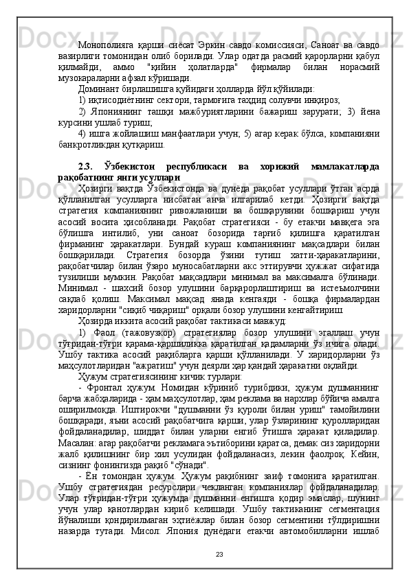 Монополияга   қарши   сиёсат   Эркин   савдо   комиссияси,   Саноат   ва   савдо
вазирлиги томонидан олиб борилади. Улар одатда расмий қарорларни қабул
қилмайди,   аммо   "қийин   ҳолатларда"   фирмалар   билан   норасмий
музокараларни афзал кўришади.
Доминант бирлашишга қуйидаги ҳолларда  йў л қўйилади:
1) иқтисодиётнинг сектори ,  тармоғига таҳдид солувчи инқироз;
2)   Япониянинг   ташқи   мажбуриятларини   бажариш   зарурати;   3)   й ена
курсини ушлаб туриш;
4) ишга жойлашиш манфаатлари учун; 5) агар керак бўлса, компанияни
банкротликдан қутқари ш .
2.3.   Ўзбекистон   республикаси   ва   хорижий   мамлакатларда
рақобатнинг янги усуллари
Ҳозирги   вақтда   Ўзбекистонда   ва   дунёда   рақобат   усуллари   ўтган   асрда
қўлланилган   усулларга   нисбатан   анча   илгарилаб   кетди.   Ҳозирги   вақтда
стратегия   компаниянинг   ривожланиши   ва   бошқарувини   бошқариш   учун
асосий   восита   ҳисобланади.   Рақобат   стратегияси   -   бу   етакчи   мавқега   эга
бўлишга   интилиб,   уни   саноат   бозорида   тарғиб   қилишга   қаратилган
фирманинг   ҳаракатлари.   Бундай   кураш   компаниянинг   мақсадлари   билан
бошқарилади.   Стратегия   бозорда   ўзини   тутиш   хатти-ҳаракатларини,
рақобатчилар   билан   ўзаро   муносабатларни   акс   эттирувчи   ҳужжат   сифатида
тузилиши   мумкин.   Рақобат   мақсадлари   минимал   ва   максималга   бўлинади.
Минимал   -   шахсий   бозор   улушини   барқарорлаштириш   ва   истеъмолчини
сақлаб   қолиш.   Максимал   мақсад   янада   кенгаяди   -   бошқа   фирмалардан
харидорларни "сиқиб чиқариш" орқали бозор улушини кенгайтириш.
Ҳозирда иккита асосий рақобат тактикаси мавжуд:
1)   Фаол   (тажовузкор)   стратегиялар   бозор   улушини   эгаллаш   учун
тўғридан-тўғри   қарама-қаршиликка   қаратилган   қадамларни   ўз   ичига   олади.
Ушбу   тактика   асосий   рақибларга   қарши   қўлланилади.   У   харидорларни   ўз
маҳсулотларидан "ажратиш" учун деярли ҳар қандай ҳаракатни оқлайди.
Ҳужум стратегиясининг кичик турлари:
-   Фронтал   ҳужум.   Номидан   кўриниб   турибдики,   ҳужум   душманнинг
барча жабҳаларида - ҳам маҳсулотлар, ҳам реклама ва нархлар бўйича амалга
оширилмоқда.   Иштирокчи   "душманни   ўз   қуроли   билан   уриш"   тамойилини
бошқаради,   яъни   асосий   рақобатчига   қарши,  улар   ўзларининг   қуролларидан
фойдаланадилар,   шиддат   билан   уларни   енгиб   ўтишга   ҳаракат   қиладилар.
Масалан: агар рақобатчи рекламага эътиборини қаратса, демак сиз харидорни
жалб   қилишнинг   бир   хил   усулидан   фойдаланасиз,   лекин   фаолроқ.   Кейин,
сизнинг фонингизда рақиб "сўнади".
-   Ён   томондан   ҳужум.   Ҳужум   рақибнинг   заиф   томонига   қаратилган.
Ушбу   стратегиядан   ресурслари   чекланган   компаниялар   фойдаланадилар.
Улар   тўғридан-тўғри   ҳужумда   душманни   енгишга   қодир   эмаслар,   шунинг
учун   улар   қанотлардан   кириб   келишади.   Ушбу   тактиканинг   сегментация
йўналиши   қондирилмаган   эҳтиёжлар   билан   бозор   сегментини   тўлдиришни
назарда   тутади.   Мисол:   Япония   дунёдаги   етакчи   автомобилларни   ишлаб
23