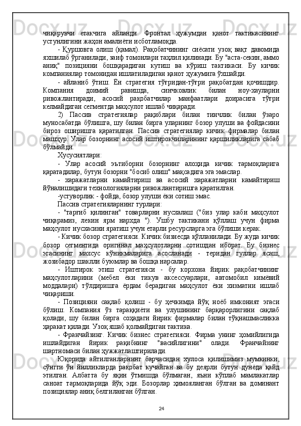 чиқарувчи   етакчига   айланди.   Фронтал   ҳужумдан   қанот   тактикасининг
устунлигини жаҳон амалиёти исботламоқда.
-   Қуршовга   олиш   (қамал).   Рақобатчининг   сиёсати   узоқ   вақт   давомида
яхшилаб ўрганилади, заиф томонлари таҳлил қилинади. Бу "аста-секин, аммо
аниқ"   позицияни   бошқарадиган   кутиш   ва   кўриш   тактикаси.   Бу   кичик
компаниялар томонидан ишлатиладиган қанот ҳужумига ўхшайди.
-   айланиб   ўтиш.   Ён   стратегия   тўғридан-тўғри   рақобатдан   қочишдир.
Компания   доимий   равишда,   синчковлик   билан   ноу-хауларни
ривожлантиради,   асосий   рақобатчилар   манфаатлари   доирасига   тўғри
келмайдиган сегментда маҳсулот ишлаб чиқаради.
2)   Пассив   стратегиялар   рақиблари   билан   тинчлик   билан   ўзаро
муносабатда  бўлишга, шу билан бирга уларнинг бозор улуши ва фойдасини
бироз   оширишга   қаратилган.   Пассив   стратегиялар   кичик   фирмалар   билан
машҳур. Улар бозорнинг  асосий  иштирокчиларининг  қаршиликларига  сабаб
бўлмайди.
Хусусиятлари:
-   Улар   асосий   эътиборни   бозорнинг   алоҳида   кичик   тармоқларига
қаратадилар, бутун бозорни "босиб олиш" мақсадига эга эмаслар.
-   харажатларни   камайтириш   ва   асосий   харажатларни   камайтириш
йўналишидаги технологияларни ривожлантиришга қаратилган.
-устуворлик - фойда, бозор улуши ёки сотиш эмас.
Пассив стратегияларнинг турлари:
-   "тарғиб   қилинган"   товарларни   нусхалаш   ("биз   улар   каби   маҳсулот
чиқарамиз,   лекин   ярм   нархда   ").   Ушбу   тактикани   қўллаш   учун   фирма
маҳсулот нусхасини яратиш учун етарли ресурсларга эга бўлиши керак.
- Кичик бозор стратегияси. Кичик бизнесда қўлланилади. Бу жуда кичик
бозор   сегментида   оригинал   маҳсулотларни   сотишдан   иборат.   Бу   бизнес
эгасининг   махсус   кўникмаларига   асосланади   -   теридан   гуллар   ясаш,
жозибадор шаклли буюмлар ва бошқа нарсалар.
-   Иштирок   этиш   стратегияси   -   бу   корхона   йирик   рақобатчининг
маҳсулотларини   (мебел   ёки   тикув   аксессуарлари,   автомобил   кимёвий
моддалари)   тўлдиришга   ёрдам   берадиган   маҳсулот   ёки   хизматни   ишлаб
чиқариши.
-   Позицияни   сақлаб   қолиш   -   бу   ҳечкимда   йўқ   ноёб   имконият   эгаси
бўлиш.   Компания   ўз   тараққиёти   ва   улушининг   барқарорлигини   сақлаб
қолади,   шу   билан   бирга   соҳадаги   йирик   фирмалар   билан   тўқнашмасликка
ҳаракат қилади. Узоқ яшаб қолмайдиган тактика.
-   Франчайзинг.   Кичик   бизнес   стратегияси.   Фирма   унинг   ҳомийлигида
ишлайдиган   йирик   рақибнинг   "васийлигини"   олади.   Франчайзинг
шартномаси билан ҳужжатлаштирилади.
Юқорида   айтилганларнинг   барчасидан   хулоса   қилишимиз   мумкинки,
сўнгги   ўн   йилликларда   рақобат   кучайган   ва   бу   деярли   бутун   дунёда   қайд
этилган.   Албатта   бу   яқин   ўтмишда   бўлмаган,   яъни   кўплаб   мамлакатлар
саноат   тармоқларида   йўқ   эди.   Бозорлар   ҳимояланган   бўлган   ва   доминант
позициялар аниқ белгиланган бўлган.
24 