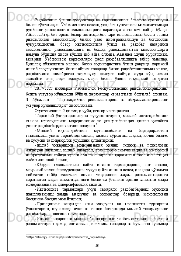 Рақобатнинг   ўсиши   ҳукуматлар   ва   картелларнинг   бевосита   аралашуви
билан тўхтатилди. Ўзбекистонга келсак, рақобат тушунчаси мамлакатимизда
дунёнинг   ривожланган   мамлакатларига   қараганда   анча   кеч   пайдо   бўлди.
Aйни  пайтда   биз   эркин   бозор   иқтисодиёти   сари   интилганимиз   билан   бошқа
ривожланган   мамлакатлар   билан   ўзао   интеграциялашув   ва   боғлиқлик
чуқурлашмаган,   бозор   иқтисодиётига   ўтиш   ва   рақобат   назарияси
амалиётининг   ривожланишига   ва   бошқа   ривожланаётган   мамлакатларга
намуна   бўлишга   ҳисса   қўшди   деб   айта   оламиз.   Aмалиёт   шуни   кўрсатдики,
аксарият   Ўзбекистон   корхоналари   фаол   рақобатлашишга   тайёр   эмаслар.
Қишлоқ   хўжалигига   келсак,   бозор   иқтисодиётига   ўтиш   даврида   хорижий
ишлаб   чиқарувчилар   билан   айрим   товарлар   билан   рақобатлашганмиз   холос,
рақобатлаша   олмайдиган   тармоқлар   ҳозирги   пайтда   жуда   кўп,   лекин
асосийси   озиқ-овқат   маҳсулолотлари   билан   ўзини   таъминлай   оладиган
даражада.
2017-2021   йилларда   Ўзбекистон   Республикасини   ривожлантиришнинг
бешта   устувор   йўналиши   бўйича   ҳаракатлар   стратегияси   белгилаб   олинган.
3-   йўналиш   -   “Иқтисодиётни   ривожлантириш   ва   ибераллаштиришнинг
устувор йўналишлари ” ҳисобланади.
Стратегиянинг 2-қисмида қуйидагилар келтирилган.
“Таркибий   ўзгартиришларни   чуқурлаштириш,   миллий   иқтисодиётнинг
етакчи   тармоқларини   модернизация   ва   диверсификация   қилиш   ҳисобига
унинг рақобатбардошлигини ошириш: 2
 Миллий   иқтисодиётнинг   мутаносиблиги   ва   барқарорлигини
таъминлаш, унинг таркибида саноат, хизмат кўрсатиш соҳаси, кичик бизнес
ва хусусий тадбиркорлик улушини кўпайтириш;
 ишлаб   чиқаришни   модернизация   қилиш,   техник   ва   технологик
жиҳатдан   янгилаш,   ишлаб   чиқариш,   транспорт-коммуникация   ва   ижтимоий
инфратузилма   лойиҳаларини  амалга  оширишга   қаратилган  фаол  инвестиция
сиёсатини олиб бориш;
 Юқори   технологияли   қайта   ишлаш   тармоқларини,   энг   аввало,
маҳаллий хомашё ресурсларини чуқур қайта ишлаш асосида юқори қўшимча
қийматли   тайёр   маҳсулот   ишлаб   чиқаришни   жадал   ривожлантиришга
қаратилган   сифат   жиҳатидан   янги   босқичга   ўтказиш   орқали   саноатни   янада
модернизация   ва диверсификация қилиш;
 Иқтисодиёт   тармоқлари   учун   самарали   рақобатбардош   муҳитни
шакллантириш   ҳамда   маҳсулот   ва   хизматлар   бозорида   монополияни
босқичма-босқич камайтириш;
 Принципиал   жиҳатдан   янги   маҳсулот   ва   технология   турларини
ўзлаштириш,   шу   асосда   ички   ва   ташқи   бозорларда   миллий   товарларнинг
рақобатбардошлигини таъминлаш;
 Ишлаб   чиқаришни   маҳаллийлаштиришни   рағбатлантириш   сиёсатини
давом   эттириш   ҳамда,   энг   аввало,   истеъмол   товарлар   ва   бутловчи   буюмлар
2
 https://strategy.uz/index.php?static=prioritetnye_napravleniya
25