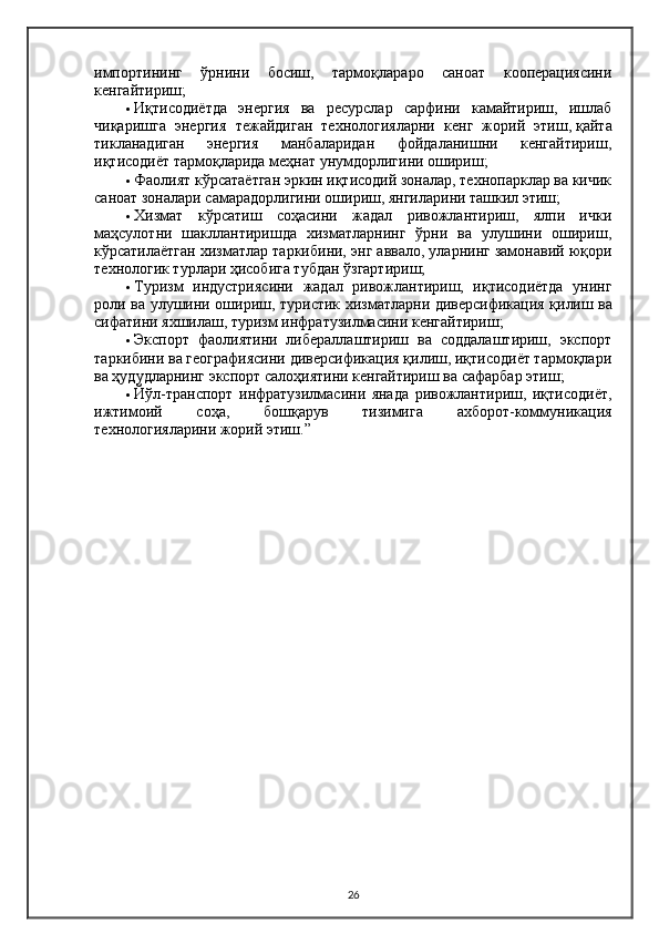 импортининг   ўрнини   босиш,   тармоқлараро   саноат   кооперациясини
кенгайтириш;
 Иқтисодиётда   энергия   ва   ресурслар   сарфини   камайтириш,   ишлаб
чиқаришга   энергия   тежайдиган   технологияларни   кенг   жорий   этиш,   қайта
тикланадиган   энергия   манбаларидан   фойдаланишни   кенгайтириш,
иқтисодиёт тармоқларида меҳнат унумдорлигини ошириш;
 Фаолият кўрсатаётган эркин иқтисодий зоналар, технопарклар ва кичик
саноат зоналари самарадорлигини ошириш, янгиларини ташкил этиш;
 Хизмат   кўрсатиш   соҳасини   жадал   ривожлантириш,   ялпи   ички
маҳсулотни   шакллантиришда   хизматларнинг   ўрни   ва   улушини   ошириш,
кўрсатилаётган хизматлар таркибини, энг аввало, уларнинг замонавий юқори
технологик турлари ҳисобига тубдан ўзгартириш;
 Туризм   индустриясини   жадал   ривожлантириш,   иқтисодиётда   унинг
роли ва улушини ошириш, туристик хизматларни диверсификация қилиш   ва
сифатини яхшилаш, туризм инфратузилмасини кенгайтириш;
 Экспорт   фаолиятини   либераллаштириш   ва   соддалаштириш,   экспорт
таркибини ва географиясини диверсификация қилиш, иқтисодиёт тармоқлари
ва ҳудудларнинг экспорт салоҳиятини кенгайтириш ва сафарбар этиш;
 Йўл-транспорт   инфратузилмасини   янада   ривожлантириш,   иқтисодиёт,
ижтимоий   соҳа,   бошқарув   тизимига   ахборот-коммуникация
технологияларини жорий этиш.”
26