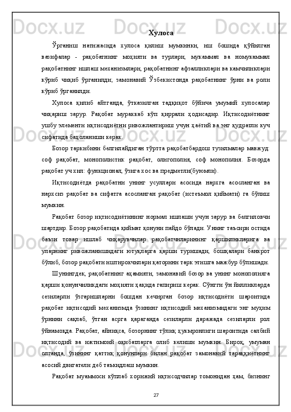 Хулоса
Ўрганиш   натижасида   хулоса   қилиш   мумкинки,   иш   бошида   қўйилган
вазифалар   -   рақобатнинг   моҳияти   ва   турлари,   мукаммал   ва   номукаммал
рақобатнинг ишлаш механизмлари, рақобатнинг афзалликлари ва камчиликлари
кўриб   чиқиб   ўрганилди;   замонавий   Ўзбекистонда   рақобатнинг   ўрни   ва   роли
кўриб ўрганилди.
Хулоса   қилиб   айтганда,   ўтказилган   тадқиқот   бўйича   умумий   хулосалар
чиқариш   зарур.   Рақобат   мураккаб   кўп   қиррали   ҳодисадир.   Иқтисодиётнинг
ушбу элементи иқтисодиётни ривожлантириш учун ҳаётий ва энг қудратли куч
сифатида баҳоланиши керак.
Бозор таркибини белгилайдиган  тўртта рақобатбардош  тузилмалар  мавжуд:
соф   рақобат,   монополистик   рақобат,   олигополия,   соф   монополия.   Бозорда
рақобат уч хил: функционал, ўзига хос ва предметли(буюмли).
Иқтисодиётда   рақобатни   унинг   усуллари   асосида   нархга   асосланган   ва
нархсиз   рақобат   ва   сифатга   асосланган   рақобат   (истеъмол   қиймати)   га   бўлиш
мумкин.
Рақобат   бозор   иқтисодиётининг   нормал   ишлаши   учун   зарур   ва   белгиловчи
шартдир. Бозор рақобатида қиймат қонуни пайдо бўлади. Унинг таъсири остида
баъзи   товар   ишлаб   чиқарувчилар   рақобатчиларининг   қаршиликларига   ва
уларнинг   ривожланишидаги   ютуқларга   қарши   туришади,   бошқалари   банкрот
бўлиб, бозор рақобати иштирокчилари қаторини тарк этишга мажбур бўлишади.
Шунингдек,  рақобатнинг аҳамияти,  замонавий бозор ва унинг монополияга
қарши қонунчиликдаги моҳияти ҳақида гапириш керак. Сўнгги ўн йилликларда
сезиларли   ўзгаришларни   бошдан   кечирган   бозор   иқтисодиёти   шароитида
рақобат   иқтисодий   механизмда   ўзининг   иқтисодий   механизмидаги   энг   муҳим
ўрнини   сақлаб,   ўтган   асрга   қараганда   сезиларли   даражада   сезиларли   рол
ўйнамоқда. Рақобат, айниқса, бозорнинг тўлиқ ҳукмронлиги шароитида салбий
иқтисодий   ва   ижтимоий   оқибатларга   олиб   келиши   мумкин.   Бироқ,   умуман
олганда,   ўзининг   қаттиқ   қонунлари   билан   рақобат   замонавий   тараққиётнинг
асосий двигатели деб таъкидлаш мумкин.
Рақобат   муаммоси   кўплаб   хорижий   иқтисодчилар   томонидан   ҳам,   бизнинг
27 