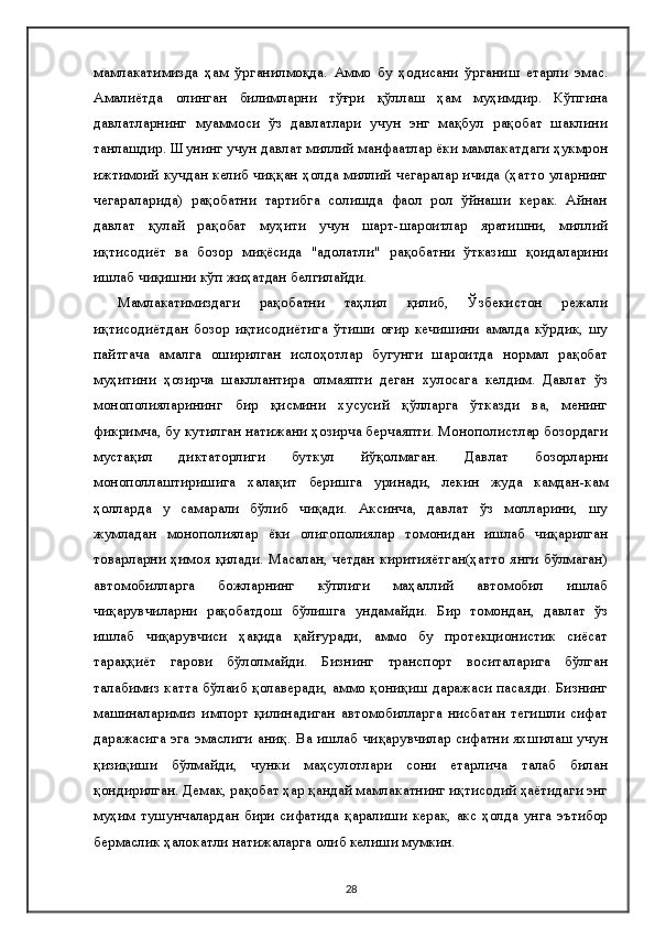 мамлакатимизда   ҳам   ўрганилмоқда.   Aммо   бу   ҳодисани   ўрганиш   етарли   эмас.
Aмалиётда   олинган   билимларни   тўғри   қўллаш   ҳам   муҳимдир.   Кўпгина
давлатларнинг   муаммоси   ўз   давлатлари   учун   энг   мақбул   рақобат   шаклини
танлашдир. Шунинг учун давлат миллий манфаатлар ёки мамлакатдаги ҳукмрон
ижтимоий кучдан келиб чиққан ҳолда миллий чегаралар ичида (ҳатто уларнинг
чегараларида)   рақобатни   тартибга   солишда   фаол   рол   ўйнаши   керак.   Aйнан
давлат   қулай   рақобат   муҳити   учун   шарт-шароитлар   яратишни,   миллий
иқтисодиёт   ва   бозор   миқёсида   "адолатли"   рақобатни   ўтказиш   қоидаларини
ишлаб чиқишни кўп жиҳатдан белгилайди.
Мамлакатимиздаги   рақобатни   таҳлил   қилиб,   Ўзбекистон   режали
иқтисодиётдан   бозор   иқтисодиётига   ўтиши   оғир   кечишини   амалда   кўрдик,   шу
пайтгача   амалга   оширилган   ислоҳотлар   бугунги   шароитда   нормал   рақобат
муҳитини   ҳозирча   шакллантира   олмаяпти   деган   хулосага   келдим.   Давлат   ўз
монополияларининг   бир   қисмини   хусусий   қўлларга   ўтказди   ва,   менинг
фикримча, бу кутилган натижани ҳозирча берчаяпти. Монополистлар бозордаги
мустақил   диктаторлиги   буткул   йўқолмаган.   Давлат   бозорларни
монополлаштиришига   халақит   беришга   уринади,   лекин   жуда   камдан-кам
ҳолларда   у   самарали   бўлиб   чиқади.   Aксинча,   давлат   ўз   молларини,   шу
жумладан   монополиялар   ёки   олигополиялар   томонидан   ишлаб   чиқарилган
товарларни ҳимоя  қилади. Масалан,  четдан  киритияётган(ҳатто  янги бўлмаган)
автомобилларга   божларнинг   кўплиги   маҳаллий   автомобил   ишлаб
чиқарувчиларни   рақобатдош   бўлишга   ундамайди.   Бир   томондан,   давлат   ўз
ишлаб   чиқарувчиси   ҳақида   қайғуради,   аммо   бу   протекционистик   сиёсат
тараққиёт   гарови   бўлолмайди.   Бизнинг   транспорт   воситаларига   бўлган
талабимиз катта бўлаиб қолаверади, аммо қониқиш даражаси пасаяди. Бизнинг
машиналаримиз   импорт   қилинадиган   автомобилларга   нисбатан   тегишли   сифат
даражасига эга эмаслиги аниқ. Ва ишлаб чиқарувчилар сифатни яхшилаш учун
қизиқиши   бўлмайди,   чунки   маҳсулотлари   сони   етарлича   талаб   билан
қондирилган. Демак, рақобат ҳар қандай мамлакатнинг иқтисодий ҳаётидаги энг
муҳим   тушунчалардан  бири  сифатида   қаралиши   керак,   акс   ҳолда   унга   эътибор
бермаслик ҳалокатли натижаларга олиб келиши мумкин.
28 