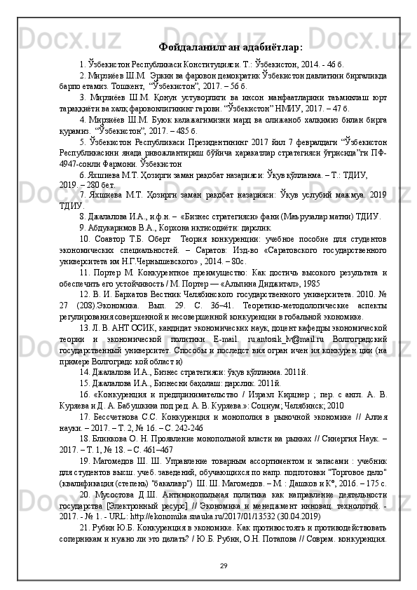 Фойдаланилган адабиётлар:
1. Ўзбекистон Республикаси Конституцияси. Т.: Ўзбекистон, 2014. - 46 б.
2. Мирзиёев Ш.М.  Эркин ва фаровон демократик Ўзбекистон давлатини биргаликда
барпо етамиз. Тошкент,  “Ўзбекистон”, 2017. – 56 б.
3.   Мирзиёев   Ш.М.   Қонун   устуворлиги   ва   инсон   манфаатларини   таъминлаш   юрт
тараққиёти ва халқ фаровонлигининг гарови. “Ўзбекистон” НМИУ, 2017. – 47 б.
4.   Мирзиёев   Ш.М.   Буюк   келажагимизни   мард   ва   олижаноб   халқимиз   билан   бирга
қурамиз.  “Ўзбекистон”, 2017. – 485 б.
5.   Ўзбекистон   Республикаси   Президентининг   2017   йил   7   февралдаги   “Ўзбекистон
Республикасини   янада   ривожлантириш   бўйича   ҳаракатлар   стратегияси   ўғрисида”ги   ПФ-
4947-сонли Фармони. Ўзбекистон 
6. Яхшиева М.Т. Ҳозирги заман рақобат назарияси: Ўқув қўлланма. – Т.: ТДИУ, 
2019. – 280 бет.
7.   Яхшиева   М.Т.   Ҳозирги   заман   рақобат   назарияси:   Ўқув   услубий   мажмуа.   2019
ТДИУ.
8. Джалалова И.А., и.ф.н. –  «Бизнес стратегияси» фани (Маърузалар матни) ТДИУ.
9. Абдукаримов В.А., Корхона иқтисодиёти: дарслик. 
10.   Соавтор   Т.Б.   Оберт     Теория   конкуренции:   учебное   пособие   для   студентов
экономических   специальностей.   –   Саратов:   Изд-во   «Саратовского   государственного
университета им Н.Г.Чернышевского» , 2014. – 80с.
11.   Портер   М.   Конкурентное   преимущество:   Как   достичь   высокого   результата   и
обеспечить его устойчивость / М. Портер — «Альпина Диджитал», 1985
12.   В.   И.   Бархатов   Вестник   Челябинского   государственного   университета.   2010.   №
27   (208).Экономика.   Вып.   29.   С.   36–41.   Теоретико-методологические   аспекты
регулирования совершенной и несовершенной конкуренции в гобальной экономике.
13. Л. В. АНТ ОСИК, кандидат экономических наук, доцент кафедры экономической
теории   и   экономической   политики   Е-mail.   ru:antosik_lv@mail.ru   Волгоградский
государственный   университет.   Способы   и   последст   вия   огран   ичен   ия   конкурен   ции   (на
примере Волгоградс кой област и)
14. Джалалова И.А., Бизнес стратегияси: ўқув қўлланма. 2011й.
15. Джалалова И.А., Бизнесни баҳолаш: дарслик. 2011й.
16.   «Конкуренция   и   предпринимательство   /   Израэл   Кирцнер   ;   пер.   с   англ.   А.   В.
Куряева и Д. А. Бабушкина под ред. А. В. Куряева.»: Социум; Челябинск; 2010
17.   Бессчетнова   С.С.   Конкуренция   и   монополия   в   рыночной   экономике   //   Аллея
науки. – 2017. – Т. 2, № 16. – С. 242-246
18. Блинкова О. Н. Проявление монопольной власти на рынках // Синергия  Наук. –
2017. – Т. 1, № 18. – С. 461–467
19.   Магомедов   Ш.   Ш.   Управление   товарным   ассортиментом   и   запасами   :   учебник
для студентов высш. учеб. заведений, обучающихся по напр. подготовки "Торговое дело"
(квалификация (степень) "бакалавр")  Ш. Ш. Магомедов. – М. : Дашков и К°, 2016. – 175 с.
20.   Мусостова   Д.Ш.   Антимонопольная   политика   как   направление   деятельности
государства   [Электронный   ресурс]   //   Экономика   и   менеджмент   инновац.   технологий.   -
2017. - № 1. - URL:  http://ekonomika.snauka.ru/2017/01/13532  (30.04.2019)
21. Рубин Ю.Б. Конкуренция в экономике. Как противостоять и противодействовать
соперникам и нужно ли это делать? / Ю.Б. Рубин, О.Н. Потапова // Соврем. конкуренция.
29 