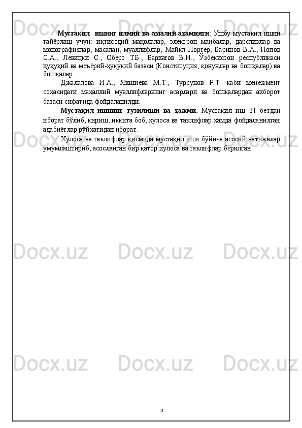 Мустақил   ишннг илмий ва амалий аҳамияти : Ушбу мустақил ишни
тайёрлаш   учун:   иқтисодий   мақолалар,   электрон   манбалар,   дарсликлар   ва
монографиялар,   масалан,   муаллифлар,   Майкл   Портер,   Баринов   В.А.,   Попов
С.А.,   Левицки   С.,   Оберт   Т.Б.,   Бархатов   В.И.,   Ўзбекистон   республикаси
ҳуқуқий ва меъёрий-ҳуқуқий базаси (Конституция, қонунлар ва бошқалар) ва
бошқалар.
Джалалова   И.А.,   Яхшиева   М.Т.,   Турсунов   Р.Т.   каби   менежмент
соҳасидаги   маҳаллий   муаллифларнинг   асарлари   ва   бошқалардан   ахборот
базаси сифатида фойдаланилди.
Мустақил   ишнинг   тузилиши   ва   ҳажми.   Мустақил   иш   31   бетдан
иборат бўлиб, кириш, иккита боб, хулоса ва таклифлар ҳамда фойдаланилган
адабиётлар рўйхатидан иборат.
Хулоса ва таклифлар қисмида мустақил иши бўйича асосий натижалар
умумлаштириб, асосланган бир қатор хулоса ва таклифлар берилган.
3