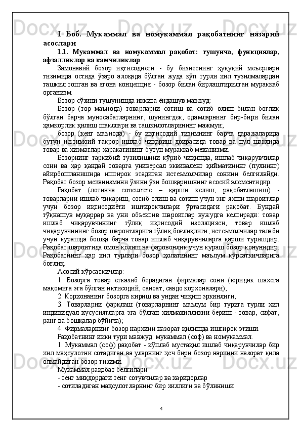 I   Боб.   Мукаммал   ва   номукаммал   рақобатнинг   назарий
асослари
1.1.   Мукаммал   ва   номукаммал   рақобат:   тушунча,   функциялар,
афзалликлар ва камчиликлар
Замонавий   бозор   иқтисодиёти   -   бу   бизнеснинг   ҳуқуқий   меъёрлари
тизимида   остида   ўзаро   алоқада   бўлган   жуда   кўп   турли   хил   тузилмалардан
ташкил топган ва ягона концепция - бозор билан бирлаштирилган мураккаб
организм.
Бозор сўзини тушунишда иккита ёндашув мавжуд:
Бозор   (тор   маънода)   товарларни   сотиш   ва   сотиб   олиш   билан   боғлиқ
бўлган   барча   муносабатларнинг,   шунингдек,   одамларнинг   бир-бири   билан
ҳамкорлик қилиш шакллари ва ташкилотларининг мажмуи;
бозор   (кенг   маънода)   -   бу   иқтисодий   тизимнинг   барча   даражаларида
бутун   ижтимоий   такрор   ишлаб   чиқариш   доирасида   товар   ва   пул   шаклида
товар ва хизматлар ҳаракатининг бутун мураккаб механизми.
Бозорнинг   таркибий   тузилишини   кўриб   чиқишда,   ишлаб   чиқарувчилар
сони   ва   ҳар   қандай   товарга   универсал   эквивалент   қийматининг   (пулнинг)
айирбошланишида   иштирок   этадиган   истеъмолчилар   сонини   белгилайди.
Рақобат бозор механизмини ўзини ўзи бошқаришнинг асосий элементидир.
Рақобат   (лотинча   concurrere   –   қарши   келиш,   рақобатлашиш)   -
товарларни ишлаб чиқариш, сотиб олиш ва сотиш учун энг яхши шароитлар
учун   бозор   иқтисодиёти   иштирокчилари   ўртасидаги   рақобат.   Бундай
тўқнашув   муқаррар   ва   уни   объектив   шароитлар   вужудга   келтиради:   товар
ишлаб   чиқарувчининг   тўлиқ   иқтисодий   изоляцияси,   товар   ишлаб
чиқарувчининг бозор шароитларига тўлиқ боғлиқлиги, истеъмолчилар талаби
учун   курашда   бошқа   барча   товар   ишлаб   чиқарувчиларга   қарши   туришдир.
Рақобат шароитида омон қолиш ва фаровонлик учун кураш бозор қонунидир.
Рақобатнинг   ҳар   хил   турлари   бозор   ҳолатининг   маълум   кўрсаткичларига
боғлиқ.
Aсосий кўрсаткичлар:
1.   Бозорга   товар   етказиб   берадиган   фирмалар   сони   (юридик   шахсга
мақомига эга бўлган иқтисодий, саноат, савдо корхоналари);
2. Корхонанинг бозорга кириш ва ундан чиқиш  э ркинлиги;
3.   Товарларни   фарқлаш   (товарларнинг   маълум   бир   турига   турли   хил
индивидуал  хусусиятларга  эга   бўлган  хилмахилликни бериш  -  товар,  сифат,
ранг ва бошқалар бўйича) ;
4. Фирмаларнинг бозор нархини назорат қилишда иштирок  э тиши.
Рақобатнинг икки тури мавжуд: мукаммал ( соф ) ва номукаммал.
1. Мукаммал (соф) рақобат - кўплаб мустақил ишлаб чиқарувчилар бир
хил маҳсулотни сотадиган ва уларнинг ҳеч бири бозор нархини назорат қила
олмайдиган бозор тизими.
Мукаммал рақобат белгилари:
- тенг миқдордаги тенг сотувчилар ва харидорлар
- сотиладиган маҳсулотларнинг бир хиллиги ва бўлиниши
4