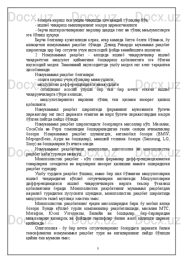 - бозорга кириш ёки ундан чиқишда ҳеч қандай тўсиқлар  йў қ
- ишлаб чиқариш омилларининг юқори ҳаракатчанлиги
- барча иштирокчиларнинг  нархлар ҳақида  тенг ва тўлиқ маълумотларга
эга бўлиш  ҳуқуқи .
Барча белгилар кузатилиши керак, агар камида битта белги бўлмаса, бу
аллақачон   номукаммал   рақобат   бўлади.   Девид   Рикардо   мукаммал   рақобат
шароитида ҳар бир сотувчи учун иқтисодий фойда камайишига ишонган.
2.   Номукаммал   рақобат   -   алоҳида   ишлаб   чиқарувчилар   ишлаб
чиқараётган   маҳсулот   қийматини   бошқариш   қобилиятига   эга   бўлган
иқтисодий   модел.   Замонавий   иқтисодиётда   ушбу   модел   энг   кенг   тарқалган
ҳисобланади.
Номукаммал рақобат белгилари:
- соҳага кириш учун тўсиқлар мавжудлиги;
- маҳсулотни дефференциацияси мавжудлиги
-   сотишнинг   асосий   улуши   бир   ёки   бир   нечта   етакчи   ишлаб
чиқарувчиларга тўғри келиши;
-   маҳсулотларингиз   нархини   тўлиқ   ёки   қисман   назорат   қилиш
қобилияти.
Номукаммал   рақобат   шароитида   фирманинг   мувозанати   ўртача
харажатлар энг  паст даражага  етмаган  ва нарх ўртача  харажатлардан  юқори
бўлган пайтда пайдо бўлади.
Номукаммал   рақобат   шароитидаги   бозорларга   мисоллар   кўп.   Масалан,
CocaCola   ва   Pepsi   томонидан   бошқариладиган   газли   салқин   ичимликлар
бозори.   Номукаммал   рақобат   шунингдек,   автомобил   бозори   (BMW,
МередесБенз,   Aуди   ва   бошқалар),   маиший   техника   бозори   (Samsung,   LG,
Sony) ва бошқаларни ўз ичига олади.
Номукаммал   рақобатнинг   монополия,   олигополия   ва   монополистик
рақобат каби турлари мавжуд.
Монополистик   рақобат   -   кўп   сонли   фирмалар   дифференциацияланган
товарларни   сотадиган   ва   нархларни   назорат   қилишни   амалга   оширадиган
рақобат туридир
Ушбу   турдаги   рақобат   ўхшаш,   аммо   бир   хил   бўлмаган   маҳсулотларни
ишлаб   чиқарадиган   кўплаб   сотувчиларни   англатади.   Маҳсулотларни
дифференциацияси   ишлаб   чиқарувчиларга   нархга   таъсир   ўтказиш
қобилиятини   беради.   Монополистик   рақобатнинг   мукаммал   рақобатдан
ажралиб   турадиган   хусусияти   шундаки,   монополистик   рақобат   шароитида
маҳсулотга талаб мутлақо эластик эмас.
Монополистик   рақобатнинг   ёрқин   мисолларидан   бири   бу   мобил   алоқа
бозори.   Бунда   кўплаб   турли   компаниялар   рақобатлашади,   масалан   МТС,
Мегафон,   Юсел   Узтелеком,   Билайн   ва   бошқалар,   бир-бирларидан
мижозларни   қизиқроқ   ва   фойдали   таклифлар   билан   жалб   қилишга   ҳаракат
қилмоқда.
Олигополия   -   бу   бир   нечта   сотувчиларнинг   бозордаги   ҳаракати   билан
тавсифланган   номукаммал   рақобат   тури   ва   янгиларининг   пайдо   бўлиши
қийин ёки мумкин емас.
5 