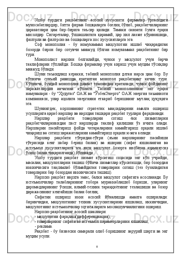 Ушбу   турдаги   рақобатнинг   асосий   хусусияти   фирмалар   ўртасидаги
муносабатлардир, битта фирма бошқаларга боғлиқ бўлиб, рақобатчиларнинг
ҳаракатлари   ҳам   бир-бирига   таъсир   қилади.   Тамаки   саноати   бунга   ёрқин
мисолдир.   Сигареталар,   ўхшашлигига   қарамай,   ҳар   хил   лаззат   кўринишида,
филтрли ва филтрсиз ва бошқаларга хос хусусиятларга эга.
Соф   монополия   -   бу   номукаммал   маҳсулотни   ишлаб   чиқарадиган
бозорда   бирон   бир   сотувчи   мавжуд   бўлган   номукаммал   рақобатнинг   бир
тури.
Монополист   нархни   белгилайди,   чунки   у   маҳсулот   учун   барча
таклифларни   тўплайди.   Бошқа   фирмалар   учун   кириш   учун   муҳим   тўсиқлар
мавжуд бўлади.
Шуни   таъкидлаш   керакки,   табиий   монополия   деган   нарса   ҳам   бор.   Бу
кўпинча   сунъий   равишда   яратилган   монопол   рақобатнинг   кичик   тури.
Кўпинча,  бундай монополия  давлат томонидан яратилади,  чунки фойданинг
харажатлардан   анчагина   кўплиги.   Табиий   монополиянинг   энг   ёрқин
намуналари - бу "Ҳудугаз" ОАЖ ва "ЎзбекЭнерго" ОAЖ энергия таъминоти
компанияси,   улар   аҳолига   энергияни   еткариб   беришнинг   мутлақ   ҳуқуқига
эга.
Шунингдек,   корхонанинг   стратегик   мақсадларини   амалга   ошириш
усулларига қараб нархлар ва нархдан ташқари рақобат турлари фарқланади.
Нархлар   рақобати   товарларни   сотиш   ёки   хизматларни
рақобатчиларникидан   паст   нархларда   таклиф   қилишни   ўз   ичига   олади.
Нархларни   пасайтириш   фойда   чегараларини   камайтириш   орқали   ишлаб
чиқариш ва сотиш харажатларини камайтириш орқали юзага келади.
Нархлар   рақобати   тўғридан-тўғри   (яъни   нархларнинг   пасайиши
тўғрисида   кенг   хабар   бериш   билан)   ва   яширин   (сифат   яхшиланган   ва
истеъмол   хусусиятларига   эга   янги   маҳсулот   бозорга   нисбатан   аҳамиятсиз
ўсиш билан чиқарилганда) бўлинади.
Ушбу   турдаги   рақобат   хизмат   кўрсатиш   соҳасида   энг   кўп   учрайди,
масалан, маҳсулотларни ташиш бўйича хизматлар кўрсатишда; бир бозордан
иккинчисига   тақсимлаб   бўлмайдиган   товарларни   сотиш   (тез   бузиладиган
товарларни бир бозордан иккинчисига ташиш).
Нархсиз   рақобат   нархга   эмас,   балки   маҳсулот   сифатига   асосланади.   Бу
истеъмолчилар   талабларининг   тобора   мураккаблашиб   бориши,   уларнинг
даромадларининг   ўсиши,   илмий-техник   тараққиётнинг   тезлашиши   ва   бозор
даражасининг кенгайиши билан боғлиқ.
Сифатни   ошириш   икки   асосий   йўналишда   амалга   оширилади:
биринчидан,   маҳсулотнинг   техник   хусусиятларини   яхшилаш,   иккинчидан,
маҳсулотнинг истеъмолчилар эҳтиёжларига мослашувчанлигини ошириш.
Нархсиз рақобатнинг асосий шакллари:
- маҳсулотни фарқлаш( дифференциация );
- товарларнинг сифати ва истеъмол параметрларини яхшилаш;
- реклама.
Рақобат -  бу бизнесни  самарали олиб боришнинг зарурий шарти ва  энг
муҳим усули.
6 