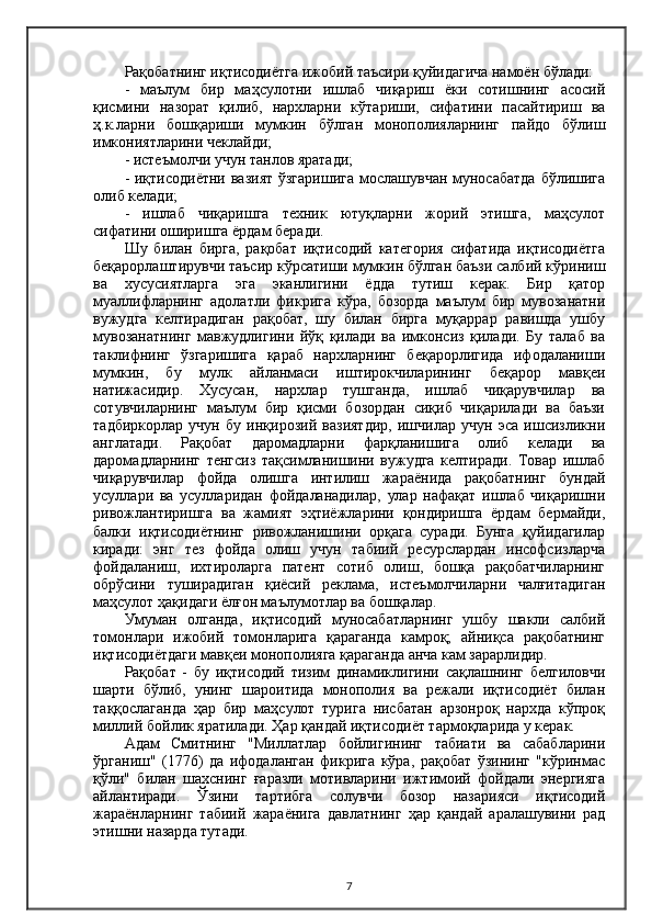 Рақобатнинг иқтисодиётга ижобий таъсири қуйидагича намоён бўлади:
-   маълум   бир   маҳсулотни   ишлаб   чиқариш   ёки   сотишнинг   асосий
қисмини   назорат   қилиб,   нархларни   кўтариши,   сифатини   пасайтириш   ва
ҳ.к.ларни   бошқариши   мумкин   бўлган   монополияларнинг   пайдо   бўлиш
имкониятларини чеклайди;
- истеъмолчи учун танлов яратади;
- иқтисодиётни вазият ўзгаришига  мослашувчан муносабатда  бўлишига
олиб келади;
-   ишлаб   чиқаришга   техник   ютуқларни   жорий   этишга,   маҳсулот
сифатини оширишга ёрдам беради.
Шу   билан   бирга,   рақобат   иқтисодий   категория   сифатида   иқтисодиётга
беқарорлаштирувчи таъсир кўрсатиши мумкин бўлган баъзи салбий кўриниш
ва   хусусиятларга   эга   эканлигини   ёдда   тутиш   керак.   Бир   қатор
муаллифларнинг   адолатли   фикрига   кўра,   бозорда   маълум   бир   мувозанатни
вужудга   келтирадиган   рақобат,   шу   билан   бирга   муқаррар   равишда   ушбу
мувозанатнинг   мавжудлигини   йўқ   қилади   ва   имконсиз   қилади.   Бу   талаб   ва
таклифнинг   ўзгаришига   қараб   нархларнинг   беқарорлигида   ифодаланиши
мумкин,   бу   мулк   айланмаси   иштирокчиларининг   беқарор   мавқеи
натижасидир.   Хусусан,   нархлар   тушганда,   ишлаб   чиқарувчилар   ва
сотувчиларнинг   маълум   бир   қисми   бозордан   сиқиб   чиқарилади   ва   баъзи
тадбиркорлар   учун   бу   инқирозий   вазиятдир,   ишчилар   учун   эса   ишсизликни
англатади.   Рақобат   даромадларни   фарқланишига   олиб   келади   ва
даромадларнинг   тенгсиз   тақсимланишини   вужудга   келтиради.   Товар   ишлаб
чиқарувчилар   фойда   олишга   интилиш   жараёнида   рақобатнинг   бундай
усуллари   ва   усулларидан   фойдаланадилар,   улар   нафақат   ишлаб   чиқаришни
ривожлантиришга   ва   жамият   эҳтиёжларини   қондиришга   ёрдам   бермайди,
балки   иқтисодиётнинг   ривожланишини   орқага   суради.   Бунга   қуйидагилар
киради:   энг   тез   фойда   олиш   учун   табиий   ресурслардан   инсофсизларча
фойдаланиш,   ихтироларга   патент   сотиб   олиш,   бошқа   рақобатчиларнинг
обрўсини   туширадиган   қиёсий   реклама,   истеъмолчиларни   чалғитадиган
маҳсулот ҳақидаги ёлғон маълумотлар ва бошқалар.
Умуман   олганда,   иқтисодий   муносабатларнинг   ушбу   шакли   салбий
томонлари   ижобий   томонларига   қараганда   камроқ;   айниқса   рақобатнинг
иқтисодиётдаги мавқеи монополияга қараганда анча кам зарарлидир.
Рақобат   -   бу   иқтисодий   тизим   динамиклигини   сақлашнинг   белгиловчи
шарти   бўлиб,   унинг   шароитида   монополия   ва   режали   иқтисодиёт   билан
таққослаганда   ҳар   бир   маҳсулот   турига   нисбатан   арзонроқ   нархда   кўпроқ
миллий бойлик яратилади. Ҳар қандай иқтисодиёт тармоқларида у керак.
Aдам   Смитнинг   "Миллатлар   бойлигининг   табиати   ва   сабабларини
ўрганиш"   (1776)   да   ифодаланган   фикрига   кўра,   рақобат   ўзининг   "кўринмас
қўли"   билан   шахснинг   ғаразли   мотивларини   ижтимоий   фойдали   энергияга
айлантиради.   Ўзини   тартибга   солувчи   бозор   назарияси   иқтисодий
жараёнларнинг   табиий   жараёнига   давлатнинг   ҳар   қандай   аралашувини   рад
этишни назарда тутади.
7 