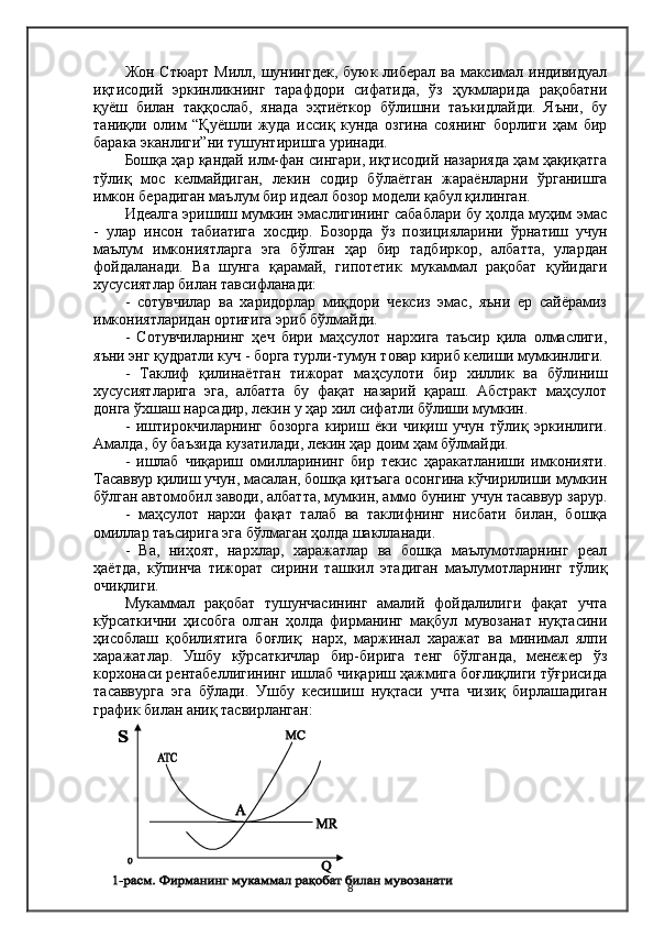 Жон Стюарт Милл, шунингдек, буюк либерал ва максимал индивидуал
иқтисодий   эркинликнинг   тарафдори   сифатида,   ўз   ҳукмларида   рақобатни
қуёш   билан   таққослаб,   янада   эҳтиёткор   бўлишни   таъкидлайди.   Яъни,   бу
таниқли   олим   “Қуёшли   жуда   иссиқ   кунда   озгина   соянинг   борлиги   ҳам   бир
барака эканлиги”ни тушунтиришга уринади.
Бошқа ҳар қандай илм-фан сингари, иқтисодий назарияда ҳам ҳақиқатга
тўлиқ   мос   келмайдиган,   лекин   содир   бўлаётган   жараёнларни   ўрганишга
имкон берадиган маълум бир идеал бозор модели қабул қилинган.
Идеалга эришиш мумкин эмаслигининг сабаблари бу ҳолда муҳим эмас
-   улар   инсон   табиатига   хосдир.   Бозорда   ўз   позицияларини   ўрнатиш   учун
маълум   имкониятларга   эга   бўлган   ҳар   бир   тадбиркор,   албатта,   улардан
фойдаланади.   Ва   шунга   қарамай,   гипотетик   мукаммал   рақобат   қуйидаги
хусусиятлар билан тавсифланади:
-   сотувчилар   ва   харидорлар   миқдори   чексиз   эмас,   яъни   ер   сайёрамиз
имкониятларидан ортиғига эриб бўлмайди.
-   Сотувчиларнинг   ҳеч   бири   маҳсулот   нархига   таъсир   қила   олмаслиги,
яъни энг қудратли куч - борга турли-тумун товар кириб келиши мумкинлиги.
-   Таклиф   қилинаётган   тижорат   маҳсулоти   бир   хиллик   ва   бўлиниш
хусусиятларига   эга,   албатта   бу   фақат   назарий   қараш.   Абстракт   маҳсулот
донга ўхшаш нарсадир, лекин у ҳар хил сифатли бўлиши мумкин.
-   иштирокчиларнинг   бозорга   кириш   ёки   чиқиш   учун   тўлиқ   эркинлиги.
Aмалда, бу баъзида кузатилади, лекин ҳар доим ҳам бўлмайди.
-   ишлаб   чиқариш   омилларининг   бир   текис   ҳаракатланиши   имконияти.
Тасаввур қилиш учун, масалан, бошқа қитъага осонгина кўчирилиши мумкин
бўлган автомобил заводи, албатта, мумкин, аммо бунинг учун тасаввур зарур.
-   маҳсулот   нархи   фақат   талаб   ва   таклифнинг   нисбати   билан,   бошқа
омиллар таъсирига эга бўлмаган ҳолда шаклланади.
-   Ва,   ниҳоят,   нархлар,   харажатлар   ва   бошқа   маълумотларнинг   реал
ҳаётда,   кўпинча   тижорат   сирини   ташкил   этадиган   маълумотларнинг   тўлиқ
очиқлиги.
Мукаммал   рақобат   тушунчасининг   амалий   фойдалилиги   фақат   учта
кўрсаткични   ҳисобга   олган   ҳолда   фирманинг   мақбул   мувозанат   нуқтасини
ҳисоблаш   қобилиятига   боғлиқ:   нарх,   маржинал   харажат   ва   минимал   ялпи
харажатлар.   Ушбу   кўрсаткичлар   бир-бирига   тенг   бўлганда,   менежер   ўз
корхонаси рентабеллигининг ишлаб чиқариш ҳажмига боғлиқлиги тўғрисида
тасаввурга   эга   бўлади.   Ушбу   кесишиш   нуқтаси   учта   чизиқ   бирлашадиган
график билан аниқ тасвирланган:
8 