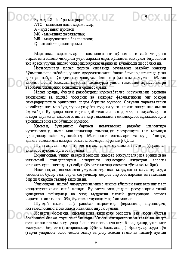 Бу ерда: S - фойда миқдори;
ATC - минимал ялпи харажатлар;
A - мувозанат нуқтаси;
M C  - маржинал харажатлар;
MR - маҳсулотнинг бозор нархи;
Q - ишлаб чиқариш ҳажми.
Маржинал   харажатлар   -   компаниянинг   қўшимча   ишлаб   чиқариш
бирлигини ишлаб чиқариш учун харажатлари, қўшимча маҳсулот бирлигини
энг арзон усулда ишлаб чиқариш харажатларининг кўпайиши ҳисобланади.
Иқтисодиётда   идеал   ҳодиса   сифатида   мукаммал   рақобат   мавжуд
бўлмаганлиги   сабабли,   унинг   хусусиятларини   фақат   баъзи   ҳолатларда   реал
ҳаётдан   пайдо   бўладиган   индивидуал   белгилар   (максимал   мумкин   бўлган
тахмин   билан)   баҳолаш   мумкин.   Тасаввурда   унинг   тахминий   афзалликлари
ва камчиликларини аниқлашга ёрдам беради.
Идеал   ҳолда,   бундай   рақобатдош   муносабатлар   ресурсларни   оқилона
тақсимлаш   ва   ишлаб   чиқариш   ва   тижорат   фаолиятининг   энг   юқори
самарадорлигига   эришишга   ёрдам   бериши   мумкин.   Сотувчи   харажатларни
камайтиришга мажбур, чунки рақобат муҳити унга нархни оширишга имкон
бермайди.   Бу   ҳолда   янги   иқтисодий   технологиялар,   меҳнат   жараёнларини
юқори даражада ташкил этиш ва ҳар томонлама тежамкорлик афзалликларга
эришиш воситаси бўлиши мумкин.
Қисман,   буларнинг   барчаси   номукаммал   рақобат   шароитида
кузатилмоқда,   аммо   монополиялар   томонидан   ресурсларга   том   маънода
қароқчилар   каби   муносабатда   бўлишнинг   мисоллари   мавжуд,   айниқса,
давлат томонидан назорат баъзи сабабларга кўра заиф бўлса.
Шуни англаш керакки, идеал шаклда ҳам мукаммал (яъни соф) рақобат
тизимли нуқсонларга эга бўлади.
Биринчидан,   унинг   назарий  модели  жамоат   маҳсулотларига  эришиш  ва
ижтимоий   стандартларни   оширишга   иқтисодий   жиҳатдан   асоссиз
харажатларни назарда тутмайди (бу харажатлар схемага тўғри келмайди).
Иккинчидан, истеъмолчи умумлаштирилган маҳсулотни танлашда жуда
чекланган бўлар эди: барча сотувчилар деярли бир хил нарсани ва тахминан
бир хил нархда таклиф қилишади.
Учинчидан, ишлаб чиқарувчиларнинг чексиз кўплиги капиталнинг паст
концентрациясига   олиб   келади.   Бу   катта   миқдордаги   ресурсларни   талаб
қиладиган   лойиҳалар   ва   узоқ   муддатли   илмий   дастурларга   сармоя
киритишнинг иложи йўқ, буларсиз тараққиёт қийин масала.
Шундай   қилиб,   соф   рақобат   шароитида   фирманинг,   шунингдек,
истеъмолчининг позицияси идеалдан йироқ бўлади.
Ҳозирги   босқичда   идеализация   қилинган   моделга   энг   яқин   бўлган
бозорнинг   биржа   тури   ҳисобланади.   Унинг   иштирокчилари   катта   ва   инерт
активларга эга эмаслар, улар бизнесга осонликча кириб-чиқадилар, уларнинг
маҳсулоти   бир   ҳил   (котировкалар   бўйича   баҳоланади).   Брокерлар   жуда   кўп
(гарчи   уларнинг   сони   чексиз   эмас)   ва   улар   асосан   талаб   ва   таклиф   нуқтаи
9