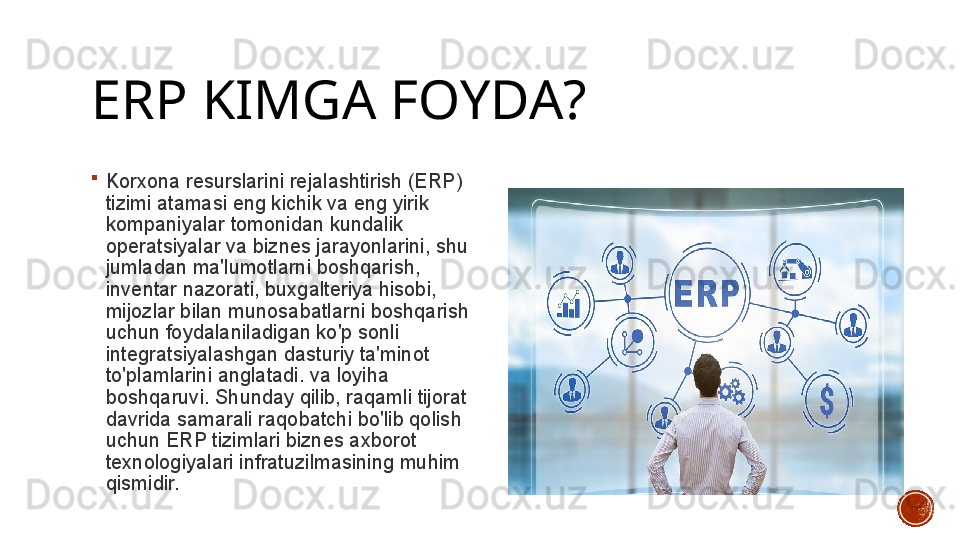 ERP KIMGA FOYDA?

Korxona resurslarini rejalashtirish (ERP) 
tizimi atamasi eng kichik va eng yirik 
kompaniyalar tomonidan kundalik 
operatsiyalar va biznes jarayonlarini, shu 
jumladan ma'lumotlarni boshqarish, 
inventar nazorati, buxgalteriya hisobi, 
mijozlar bilan munosabatlarni boshqarish 
uchun foydalaniladigan ko'p sonli 
integratsiyalashgan dasturiy ta'minot 
to'plamlarini anglatadi. va loyiha 
boshqaruvi. Shunday qilib, raqamli tijorat 
davrida samarali raqobatchi bo'lib qolish 
uchun ERP tizimlari biznes axborot 
texnologiyalari infratuzilmasining muhim 
qismidir.  