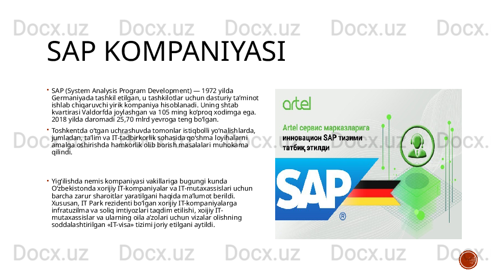 SAP KOMPANIYASI

SA P  (System Analysis Program Development) — 1972 yilda 
Germaniyada tashkil etilgan, u tashkilotlar uchun dasturiy ta’minot 
ishlab chiqaruvchi yirik kompaniya hisoblanadi. Uning shtab 
kvartirasi Valdorfda joylashgan va 105 ming ko‘proq xodimga ega. 
2018 yilda daromadi 25,70 mlrd yevroga teng bo‘lgan.

Toshkentda o‘tgan uchrashuvda tomonlar istiqbolli yo‘nalishlarda, 
jumladan, ta’lim va IT-tadbirkorlik sohasida qo‘shma loyihalarni 
amalga oshirishda hamkorlik olib borish masalalari muhokama 
qilindi.

Yig‘ilishda nemis kompaniyasi vakillariga bugungi kunda 
O‘zbekistonda xorijiy IT-kompaniyalar va IT-mutaxassislari uchun 
barcha zarur sharoitlar yaratilgani haqida ma’lumot berildi. 
Xususan, IT Park rezidenti bo‘lgan xorijiy IT-kompaniyalarga 
infratuzilma va soliq imtiyozlari taqdim etilishi, xoijiy IT-
mutaxassislar va ularning oila a’zolari uchun vizalar olishning 
soddalashtirilgan «IT-visa» tizimi joriy etilgani aytildi. 