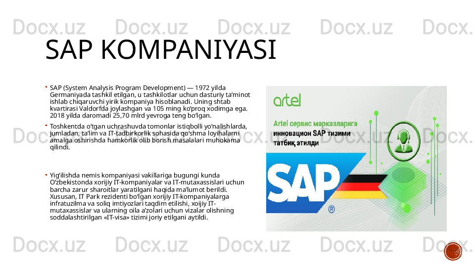 SAP KOMPANIYASI
SA P  (System Analysis Program Development) — 1972 yilda 
Germaniyada tashkil etilgan, u tashkilotlar uchun dasturiy ta’minot 
ishlab chiqaruvchi yirik kompaniya hisoblanadi. Uning shtab 
kvartirasi Valdorfda joylashgan va 105 ming ko‘proq xodimga ega. 
2018 yilda daromadi 25,70 mlrd yevroga teng bo‘lgan.
Toshkentda o‘tgan uchrashuvda tomonlar istiqbolli yo‘nalishlarda, 
jumladan, ta’lim va IT-tadbirkorlik sohasida qo‘shma loyihalarni 
amalga oshirishda hamkorlik olib borish masalalari muhokama 
qilindi.
Yig‘ilishda nemis kompaniyasi vakillariga bugungi kunda 
O‘zbekistonda xorijiy IT-kompaniyalar va IT-mutaxassislari uchun 
barcha zarur sharoitlar yaratilgani haqida ma’lumot berildi. 
Xususan, IT Park rezidenti bo‘lgan xorijiy IT-kompaniyalarga 
infratuzilma va soliq imtiyozlari taqdim etilishi, xoijiy IT-
mutaxassislar va ularning oila a’zolari uchun vizalar olishning 
soddalashtirilgan «IT-visa» tizimi joriy etilgani aytildi.