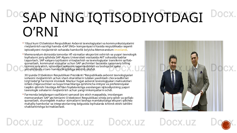 SAP NING IQTISODIYOTDAGI 
O’RNI

10iyul  kuni O‘zbekiston Respublikasi Axborot texnologiyalari va kommunikatsiyalarini 
rivojlantirish vazirligi hamda «SAP SNG» kompaniyasi o‘rtasida respublikada raqamli 
iqtisodiyotni rivojlantirish sohasida hamkorlik bo‘yicha Memorandum  imzolandi .

Memorandum doirasida tomonlar AT-xizmatlar eksportini oshirish va yuqori texnologik 
loyihalarni joriy qilishda SAP Alyans Universiteti vositasida AKT sohasida kadrlar 
tayyorlash, SAP xalqaro tajribasini o‘rtoqlashish va texnologiyalar transferini qo‘llab-
quvvatlash, kommunal xizmatlar uchun SAP yechimlari bazasida zamonaviy billing 
tizimini joriy etish, iqtisodiyot sektorini raqamlashtirish va boshqa bir qator 
yo‘nalishlarda o‘zaro hamkorlik qilishga kelishib olishdi.
 
30 iyunda O‘zbekiston Respublikasi Prezidenti “Respublikada axborot texnologiyalari 
sohasini rivojlantirish uchun shart-sharoitlarni tubdan yaxshilash chora-tadbirlari 
to‘g‘risida”gi Farmonni imzoladi. Mazkur hujjat axborot texnologiyalari mahsulotlari 
ishlab chiqaruvchilari va buyurtmachilariga qo‘shimcha imtiyoz va preferensiyalar 
taqdim qilinishi hisobiga AKTdan foydalanishga asoslangan iqtisodiyotning yuqori 
texnologik sohalarini rivojlantirish uchun yangi imkoniyatlarni ochdi.

Farmonda belgilangan vazifalarni samarali ijro etish maqsadida, imzolangan 
memorandum SAP yechimlarini O‘zbekiston Respublikasi ichida joriy qilish va qo‘llab-
quvvatlash, shuningdek mazkur xizmatlarni boshqa mamlakatlarga eksport qilishda 
mahalliy hamkorlar va integratorlarning kelgusida loyihalarda ishtirok etishi tahlilini 
shakllantirishga ko‘maklashadi.
   