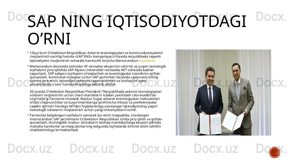 SAP NING IQTISODIYOTDAGI 
O’RNI
10iyul  kuni O‘zbekiston Respublikasi Axborot texnologiyalari va kommunikatsiyalarini 
rivojlantirish vazirligi hamda «SAP SNG» kompaniyasi o‘rtasida respublikada raqamli 
iqtisodiyotni rivojlantirish sohasida hamkorlik bo‘yicha Memorandum  imzolandi .
Memorandum doirasida tomonlar AT-xizmatlar eksportini oshirish va yuqori texnologik 
loyihalarni joriy qilishda SAP Alyans Universiteti vositasida AKT sohasida kadrlar 
tayyorlash, SAP xalqaro tajribasini o‘rtoqlashish va texnologiyalar transferini qo‘llab-
quvvatlash, kommunal xizmatlar uchun SAP yechimlari bazasida zamonaviy billing 
tizimini joriy etish, iqtisodiyot sektorini raqamlashtirish va boshqa bir qator 
yo‘nalishlarda o‘zaro hamkorlik qilishga kelishib olishdi.
 
30 iyunda O‘zbekiston Respublikasi Prezidenti “Respublikada axborot texnologiyalari 
sohasini rivojlantirish uchun shart-sharoitlarni tubdan yaxshilash chora-tadbirlari 
to‘g‘risida”gi Farmonni imzoladi. Mazkur hujjat axborot texnologiyalari mahsulotlari 
ishlab chiqaruvchilari va buyurtmachilariga qo‘shimcha imtiyoz va preferensiyalar 
taqdim qilinishi hisobiga AKTdan foydalanishga asoslangan iqtisodiyotning yuqori 
texnologik sohalarini rivojlantirish uchun yangi imkoniyatlarni ochdi.
Farmonda belgilangan vazifalarni samarali ijro etish maqsadida, imzolangan 
memorandum SAP yechimlarini O‘zbekiston Respublikasi ichida joriy qilish va qo‘llab-
quvvatlash, shuningdek mazkur xizmatlarni boshqa mamlakatlarga eksport qilishda 
mahalliy hamkorlar va integratorlarning kelgusida loyihalarda ishtirok etishi tahlilini 
shakllantirishga ko‘maklashadi.