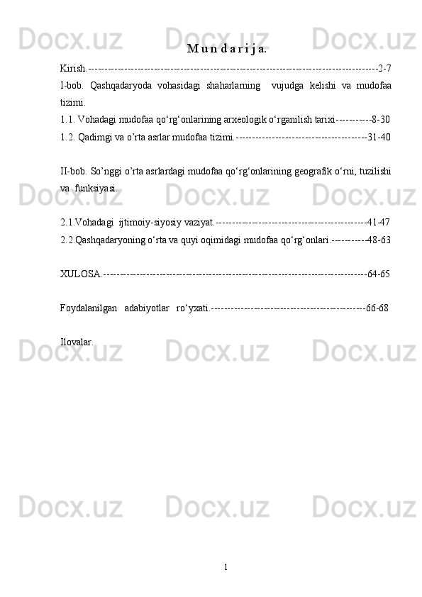 M u n d a r i j a.
K irish . ----------------------------------------------------------------------------------------2- 7
I -bob.   Qashqadaryoda   vohasidagi   shaharlarning     vujudga   kelishi   va   mudofaa
tizimi.
1.1. Vohadagi mudofaa qо‘rg‘onlarining arxeologik о‘rganilish tarixi -----------8-30
1.2.  Qadimgi va o’rta asrlar mudofaa tizimi.----------------------------------------31-40
II-bob. So’nggi o’rta asrlardagi mudofaa qо‘rg‘onlarining geografik о‘rni, tuzilishi
va  funksiyasi.
2.1.Vohadagi  ijtimoiy-siyosiy vaziyat.----------------------------------------------41-47
2.2.Qashqadaryoning о‘rta va quyi oqimidagi mudofaa qо‘rg‘onlari.-----------48-63
XULOSA. --------------------------------------------------------------------------------64-65
Foydalanilgan     adabiyotlar     rо‘yxati. -----------------------------------------------66-68
Ilovalar.
1 