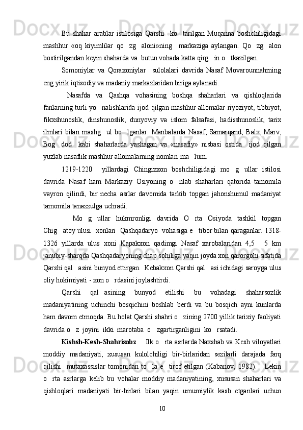 Bu   shahar   arablar   istilosiga   Qarshi     ko tarilgan   Muqanna   boshchiligidagi
mashhur   «oq   kiyimlilar   qo zg aloni»ning     markaziga   aylangan.   Qo zg alon	
   
bostirilgandan keyin shaharda va  butun vohada katta qirg in o tkazilgan. 	
 
Somoniylar   va   Qoraxoniylar     sulolalari   davrida   Nasaf   Movarounnahrning
eng yirik iqtisodiy va madaniy markazlaridan biriga aylanadi.   
  Nasafda   va   Qashqa   vohasining   boshqa   shaharlari   va   qishloqlarida
fanlarning turli yo nalishlarida ijod qilgan mashhur allomalar riyoziyot, tibbiyot,	

fikxshunoslik,   dinshunoslik,   dunyoviy   va   islom   falsafasi,   hadisshunoslik,   tarix
ilmlari   bilan   mashg ul   bo lganlar.   Manbalarda   Nasaf,   Samarqand,   Balx,   Marv,
 
Bog dod     kabi   shaharlarda   yashagan   va   «nasafiy»   nisbasi   ostida     ijod   qilgan	

yuzlab nasaflik mashhur allomalarning nomlari ma lum. 	

1219-1220     yillardagi   Chingizxon   boshchiligidagi   mo g ullar   istilosi	
 
davrida   Nasaf   ham   Markaziy   Osiyoning   o nlab   shaharlari   qatorida   tamomila	

vayron   qilindi,   bir   necha   asrlar   davomida   tarkib   topgan   jahonshumul   madaniyat
tamomila tanazzulga uchradi. 
    Mo g ullar   hukmronligi   davrida   O rta   Osiyoda   tashkil   topgan	
  
Chig atoy ulusi   xonlari   Qashqadaryo   vohasiga e tibor bilan qaraganlar. 1318-	
 
1326   yillarda   ulus   xoni   Kapakxon   qadimgi   Nasaf   xarobalaridan   4,5   5   km	

janubiy-sharqda Qashqadaryoning chap sohiliga yaqin joyda xon qarorgohi sifatida
Qarshi qal asini bunyod ettirgan.  Kebakxon Qarshi qal asi ichidagi saroyga ulus	
 
oliy hokimiyati - xon o rdasini joylashtirdi.	

Qarshi   qal asining   bunyod   etilishi   bu   vohadagi   shaharsozlik	

madaniyatining   uchinchi   bosqichini   boshlab   berdi   va   bu   bosqich   ayni   kunlarda
ham davom etmoqda. Bu holat Qarshi shahri o zining 2700 yillik tarixiy faoliyati	

davrida o z  joyini  ikki  marotaba  o zgartirganligini  ko rsatadi.	
  
Kishsh-Kesh- Shahrisabz        Ilk o rta asrlarda Naxshab va Kesh viloyatlari	

moddiy   madaniyati,   xususan   kulolchiligi   bir-birlaridan   sezilarli   darajada   farq
qilishi     mutaxassislar   tomonidan   to la   e tirof   etilgan   (Kabanov,   1982).       Lekin	
 
o rta   asrlarga   kelib   bu   vohalar   moddiy   madaniyatining,   xususan   shaharlari   va	

qishloqlari   madaniyati   bir-birlari   bilan   yaqin   umumiylik   kasb   etganlari   uchun
10 