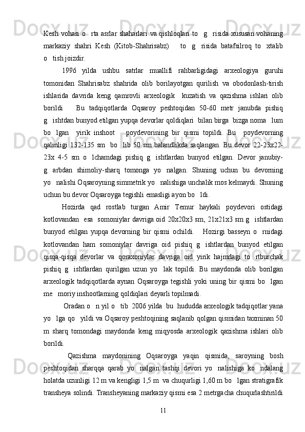 Kesh vohasi o rta asrlar shaharlari va qishloqlari to g risida xususan vohaning  
markaziy   shahri   Kesh   (Kitob-Shahrisabz)       to g risida   batafsilroq   to xtalib	
  
o tish joizdir.	
   
1996   yilda   ushbu   satrlar   muallifi   rahbarligidagi   arxeologiya   guruhi
tomonidan   Shahrisabz   shahrida   olib   borilayotgan   qurilish   va   obodonlash-tirish
ishlarida   davrida   keng   qamrovli   arxeologik     kuzatish   va   qazishma   ishlari   olib
borildi       Bu   tadqiqotlarda   Oqsaroy   peshtoqidan   50-60   metr   janubda   pishiq
g ishtdan bunyod etilgan yupqa devorlar qoldiqlari  bilan birga  bizga noma lum
 
bo lgan     yirik   inshoot       poydevorining   bir   qismi   topildi.   Bu     poydevorning

qalinligi   132-135   sm     bo lib   50   sm   balandlikda   saqlangan.   Bu   devor   22-23x22-	

23x   4-5   sm   o lchamdagi   pishiq   g ishtlardan   bunyod   etilgan.   Devor   janubiy-	
 
g arbdan   shimoliy-sharq   tomonga   yo nalgan.   Shuning   uchun   bu   devorning	
 
yo nalishi Oqsaroyning simmetrik yo nalishiga unchalik mos kelmaydi. Shuning
 
uchun bu devor Oqsaroyga tegishli emasligi ayon bo ldi.	

Hozirda   qad   rostlab   turgan   Amir   Temur   haykali   poydevori   ostidagi
kotlovandan   esa   somoniylar davriga oid 20x20x3 sm, 21x21x3 sm g ishtlardan	

bunyod   etilgan   yupqa   devorning   bir   qismi   ochildi.       Hozirgi   basseyn   o rnidagi	

kotlovandan   ham   somoniylar   davriga   oid   pishiq   g ishtlardan   bunyod   etilgan	

qisqa-qisqa   devorlar   va   qoraxoniylar   davriga   oid   yirik   hajmdagi   to rtburchak	

pishiq   g ishtlardan   qurilgan   uzun   yo lak   topildi.   Bu   maydonda   olib   borilgan	
 
arxeologik   tadqiqotlarda   aynan   Oqsaroyga   tegishli   yoki   uning   bir   qismi   bo lgan	

me moriy inshootlarning qoldiqlari deyarli topilmadi. 	

 Oradan o n yil o tib  2006 yilda  bu  hududda arxeologik tadqiqotlar yana	
 
yo lga qo yildi va Oqsaroy peshtoqining saqlanib qolgan qismidan taxminan 50	
 
m   sharq   tomondagi   maydonda   keng   miqyosda   arxeologik   qazishma   ishlari   olib
borildi.  
  Qazishma   maydonining   Oqsaroyga   yaqin   qismida,   saroyning   bosh
peshtoqidan   sharqqa   qarab   yo nalgan   tashqi   devori   yo nalishiga   ko ndalang	
  
holatda uzunligi 12 m va kengligi 1,5 m  va chuqurligi 1,60 m bo lgan stratigrafik	

transheya solindi. Transheyaning markaziy qismi esa 2 metrgacha chuqurlashtirildi
11 