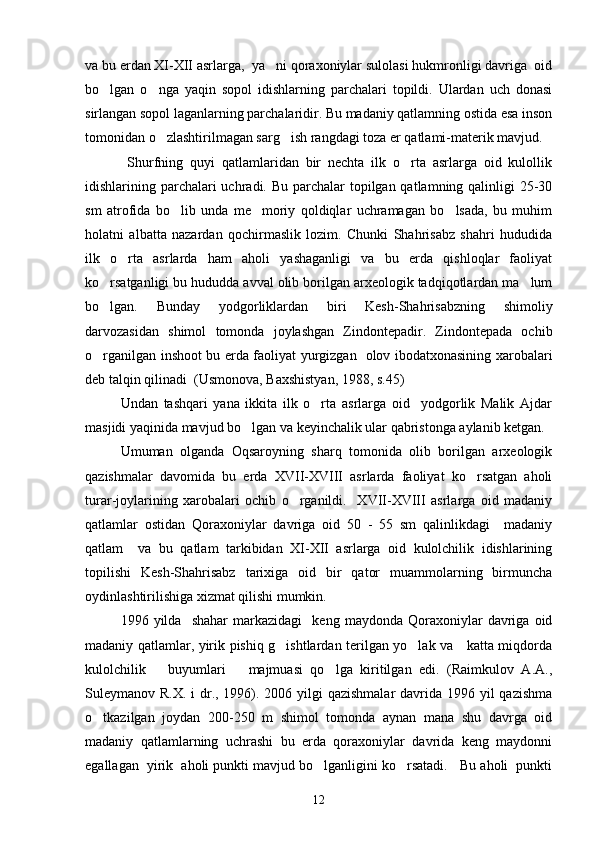 va bu erdan XI-XII asrlarga,  ya ni qoraxoniylar sulolasi hukmronligi davriga  oid
bo lgan   o nga   yaqin   sopol   idishlarning   parchalari   topildi.   Ulardan   uch   donasi	
 
sirlangan sopol laganlarning parchalaridir. Bu madaniy qatlamning ostida esa inson
tomonidan o zlashtirilmagan sarg ish rangdagi toza er qatlami-materik mavjud.  	
 
  Shurfning   quyi   qatlamlaridan   bir   nechta   ilk   o rta   asrlarga   oid   kulollik	

idishlarining parchalari uchradi. Bu parchalar  topilgan qatlamning qalinligi  25-30
sm   atrofida   bo lib   unda   me moriy   qoldiqlar   uchramagan   bo lsada,   bu   muhim	
  
holatni   albatta   nazardan   qochirmaslik   lozim.   Chunki   Shahrisabz   shahri   hududida
ilk   o rta   asrlarda   ham   aholi   yashaganligi   va   bu   erda   qishloqlar   faoliyat	

ko rsatganligi bu hududda avval olib borilgan arxeologik tadqiqotlardan ma lum	
 
bo lgan.   Bunday   yodgorliklardan   biri   Kesh-Shahrisabzning   shimoliy

darvozasidan   shimol   tomonda   joylashgan   Zindontepadir.   Zindontepada   ochib
o rganilgan inshoot bu erda faoliyat yurgizgan   olov ibodatxonasining xarobalari

deb talqin qilinadi  (Usmonova, Baxshistyan, 1988, s.45)
Undan   tashqari   yana   ikkita   ilk   o rta   asrlarga   oid     yodgorlik   Malik   Ajdar	

masjidi yaqinida mavjud bo lgan va keyinchalik ular qabristonga aylanib ketgan.	

Umuman   olganda   Oqsaroyning   sharq   tomonida   olib   borilgan   arxeologik
qazishmalar   davomida   bu   erda   XVII-XVIII   asrlarda   faoliyat   ko rsatgan   aholi	

turar-joylarining   xarobalari   ochib   o rganildi.     XVII-XVIII   asrlarga   oid   madaniy	

qatlamlar   ostidan   Qoraxoniylar   davriga   oid   50   -   55   sm   qalinlikdagi     madaniy
qatlam     va   bu   qatlam   tarkibidan   XI-XII   asrlarga   oid   kulolchilik   idishlarining
topilishi   Kesh-Shahrisabz   tarixiga   oid   bir   qator   muammolarning   birmuncha
oydinlashtirilishiga xizmat qilishi mumkin. 
1996  yilda     shahar   markazidagi     keng   maydonda   Qoraxoniylar   davriga   oid
madaniy qatlamlar, yirik pishiq g ishtlardan terilgan yo lak va     katta miqdorda	
 
kulolchilik       buyumlari       majmuasi   qo lga   kiritilgan   edi.   (Raimkulov   A.A.,	

Suleymanov R.X. i  dr., 1996). 2006 yilgi  qazishmalar  davrida 1996 yil  qazishma
o tkazilgan   joydan   200-250   m   shimol   tomonda   aynan   mana   shu   davrga   oid	

madaniy   qatlamlarning   uchrashi   bu   erda   qoraxoniylar   davrida   keng   maydonni
egallagan  yirik  aholi punkti mavjud bo lganligini ko rsatadi.   Bu aholi  punkti	
 
12 