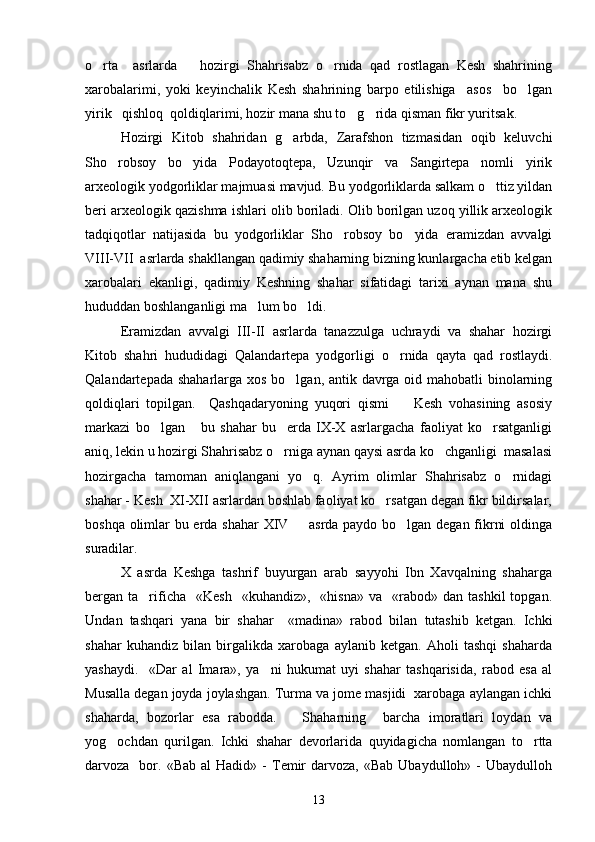 o rta     asrlarda       hozirgi   Shahrisabz   o rnida   qad   rostlagan   Kesh   shahrining 
xarobalarimi,   yoki   keyinchalik   Kesh   shahrining   barpo   etilishiga     asos     bo lgan	

yirik   qishloq  qoldiqlarimi, hozir mana shu to g rida qisman fikr yuritsak. 	
 
Hozirgi   Kitob   shahridan   g arbda,   Zarafshon   tizmasidan   oqib   keluvchi	

Sho robsoy   bo yida   Podayotoqtepa,   Uzunqir   va   Sangirtepa   nomli   yirik	
 
arxeologik yodgorliklar majmuasi mavjud. Bu yodgorliklarda salkam o ttiz yildan	

beri arxeologik qazishma ishlari olib boriladi. Olib borilgan uzoq yillik arxeologik
tadqiqotlar   natijasida   bu   yodgorliklar   Sho robsoy   bo yida   eramizdan   avvalgi	
 
VIII-VII  asrlarda shakllangan qadimiy shaharning bizning kunlargacha etib kelgan
xarobalari   ekanligi,   qadimiy   Keshning   shahar   sifatidagi   tarixi   aynan   mana   shu
hududdan boshlanganligi ma lum bo ldi.	
 
Eramizdan   avvalgi   III-II   asrlarda   tanazzulga   uchraydi   va   shahar   hozirgi
Kitob   shahri   hududidagi   Qalandartepa   yodgorligi   o rnida   qayta   qad   rostlaydi.	

Qalandartepada shaharlarga xos bo lgan, antik davrga oid mahobatli binolarning	

qoldiqlari   topilgan.     Qashqadaryoning   yuqori   qismi     Kesh   vohasining   asosiy	

markazi   bo lgan       bu   shahar   bu     erda   IX-X   asrlargacha   faoliyat   ko rsatganligi	
 
aniq, lekin u hozirgi Shahrisabz o rniga aynan qaysi asrda ko chganligi  masalasi	
 
hozirgacha   tamoman   aniqlangani   yo q.   Ayrim   olimlar   Shahrisabz   o rnidagi	
 
shahar - Kesh  XI-XII asrlardan boshlab faoliyat ko rsatgan degan fikr bildirsalar,	

boshqa olimlar bu erda shahar XIV   asrda paydo bo lgan degan fikrni oldinga	
 
suradilar.  
X   asrda   Keshga   tashrif   buyurgan   arab   sayyohi   Ibn   Xavqalning   shaharga
bergan  ta rificha    «Kesh     «kuhandiz»,    «hisna»   va    «rabod»   dan  tashkil  topgan.	

U ndan   tashqari   yana   bir   shahar     « madina »   rabod   bilan   tutashib   ketgan.   Ichki
shahar   kuhandiz   bilan   birgalikda   xarobaga   aylanib   ketgan.   Aholi   tashqi   shaharda
yashaydi.     «Dar   al   Imara»,   ya ni   hukumat   uyi   shahar   tashqarisida,   rabod   esa   al	

Musalla degan joyda joylashgan. Turma va jome masjidi  xarobaga aylangan ichki
shaharda,   bozorlar   esa   rabodda.       Shaharning     barcha   imoratlari   loydan   va
yog ochdan   qurilgan.   Ichki   shahar   devorlarida   quyidagicha   nomlangan   to rtta	
 
darvoza    bor.  «Bab  al  Hadid»  -   Temir   darvoza,  «Bab   Ubaydulloh»  -  Ubaydulloh
13 