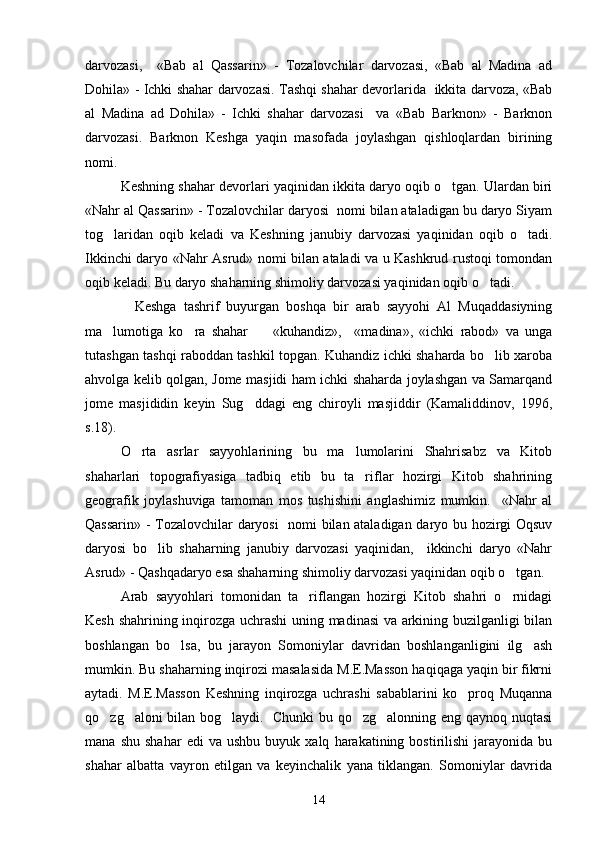 darvozasi,     «Bab   al   Qassarin»   -   Tozalovchilar   darvozasi,   «Bab   al   Madina   ad
Dohila» - Ichki shahar darvozasi. Tashqi shahar devorlarida   ikkita darvoza, «Bab
al   Madina   ad   Dohila»   -   Ichki   shahar   darvozasi     va   «Bab   Barknon»   -   Barknon
darvozasi.   Barknon   Keshga   yaqin   masofada   joylashgan   qishloqlardan   birining
nomi. 
Keshning shahar devorlari yaqinidan ikkita daryo oqib o tgan. Ulardan biri
«Nahr al Qassarin» - Tozalovchilar daryosi  nomi bilan ataladigan bu daryo Siyam
tog laridan   oqib   keladi   va   Keshning   janubiy   darvozasi   yaqinidan   oqib   o tadi.	
 
Ikkinchi daryo   « Nahr Asrud » nomi bilan ataladi va u Kashkrud rustoqi tomondan
oqib keladi. Bu daryo shaharning shimoliy darvozasi yaqinidan oqib o tadi.  	

    Keshga   tashrif   buyurgan   boshqa   bir   arab   sayyohi   Al   Muqaddasiyning
ma lumotiga   ko ra   shahar         «kuhandiz»,     «madina»,   «ichki   rabod»   va   unga	
 
tutashgan tashqi raboddan tashkil topgan. Kuhandiz ichki shaharda bo lib xaroba	

ahvolga kelib qolgan, Jome masjidi ham ichki shaharda joylashgan va Samarqand
jome   masjididin   keyin   Sug ddagi   eng   chiroyli   masjiddir   (Kamaliddinov,   1996,	

s.18).
O rta   asrlar   sayyohlarining   bu   ma lumolarini   Shahrisabz   va   Kitob	
 
shaharlari   topografiyasiga   tadbiq   etib   bu   ta riflar   hozirgi   Kitob   shahrining	

geografik   joylashuviga   tamoman   mos   tushishini   anglashimiz   mumkin.     «Nahr   al
Qassarin» - Tozalovchilar daryosi   nomi bilan ataladigan daryo bu hozirgi Oqsuv
daryosi   bo lib   shaharning   janubiy   darvozasi   yaqinidan,     ikkinchi   daryo   «Nahr	

Asrud» - Qashqadaryo esa shaharning shimoliy darvozasi yaqinidan oqib o tgan.  	

Arab   sayyohlari   tomonidan   ta riflangan   hozirgi   Kitob   shahri   o rnidagi	
 
Kesh shahrining inqirozga uchrashi  uning madinasi va arkining buzilganligi bilan
boshlangan   bo lsa,   bu   jarayon   Somoniylar   davridan   boshlanganligini   ilg ash	
 
mumkin. Bu shaharning inqirozi masalasida M.E.Masson haqiqaga yaqin bir fikrni
aytadi.   M.E.Masson   Keshning   inqirozga   uchrashi   sabablarini   ko proq   Muqanna	

qo zg aloni bilan bog laydi.   Chunki bu qo zg alonning eng qaynoq nuqtasi	
    
mana   shu   shahar   edi   va   ushbu   buyuk  xalq   harakatining  bostirilishi   jarayonida   bu
shahar   albatta   vayron   etilgan   va   keyinchalik   yana   tiklangan.   Somoniylar   davrida
14 