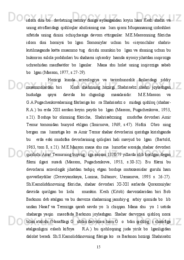 islom   dini   bu     davlatning   rasmiy   diniga   aylangandan   keyin   ham   Kesh   shahri   va
uning atroflaridagi  qishloqlar aholisining ma lum qismi  Muqannaning izdoshlari
sifatida   uning   dinini   ochiqchasiga   davom   ettirganlar.   M.E.Massonning   fikricha
islom   dini   homiysi   bo lgan   Somoniylar   uchun   bu   «isyonchilar   shahri»	

kutilmaganda  katta  muammo  tug dirishi   mumkin bo lgan  va shuning  uchun  bu	
 
hukmron sulola podsholari bu shaharni iqtisodiy  hamda siyosiy jihatdan inqirozga
uchrashidan   manfaatdor   bo lganlar.     Mana   shu   holat   uning   inqiroziga   sabab	

bo lgan (Masson, 1977, s.27-29).	

      Hozirgi   kunda   arxeologiya   va   tarixshunoslik   fanlaridagi   jiddiy
muammolardan   biri     Kesh   shahrining   hozirgi   Shahrisabz   shahri   joylashgan	

hududga   qaysi   davrda   ko chganligi   masalasidir.   M.E.Masson   va	

G.A.Pugachenkovalarning fikrlariga ko ra Shahrisabz o rnidagi qishloq (shahar-	
 
R.A.)   bu   erda   XIII   asrdan   keyin   paydo   bo lgan   (Masson,   Pugachenkova,   1953,	

s.21).   Boshqa   bir   olimning   fikricha,     Shahrisabzning       mudofaa   devorlari   Amir
Temur   tomonidan   bunyod   etilgan   (Smirnova,   1969,   s.47).   Hofizi     Obro ning	

bergan  ma lumotiga ko ra Amir Temur shahar devorlarini qurishga kirishganda	
 
bu       erda   eski   mudofaa   devorlarining   qoliqlari   hali   mavjud   bo lgan     (Bartold,	

1963, tom 8, s.21). M.E.Masson mana shu ma lumotlar asosida shahar devorlari	

qurilishi Amir Temurning buyrug iga asosan 1378/79 yillarda olib borilgan degan	

fikrni   ilgari   suradi   (Masson,   Pugachenkova,   1953,   s.30-32).   Bu   fikrni   bu
devorlarni   arxeologik   jihatdan   tadqiq   etgan   boshqa   mutaxassislar   guruhi   ham
quvvatlaydilar   (Dresvyanskaya,   Lunina,   Sultanov,   Usmanova,   1993   s.   26-27).
Sh.Kamoliddinovning   fikricha,   shahar   devorlari   XI-XII   asrlarda   Qoraxoniylar
davrida   qurilgan   bo lishi       mumkin.   Kesh   (Kitob)   darvozalaridan   biri   Bob	

Barknon   deb   atalgan   va   bu   darvoza   shaharning   janubiy-g arbiy   qismida   bo lib	
 
undan   Nasaf   va   Termizga   qarab   savdo   yo li   chiqqan.   Mana   shu     yo l   ustida	
 
shaharga   yaqin     masofada   Barknon   joylashgan.   Shahar   darvozasi   qishloq   nomi
bilan atalishi (Nasafdagi G ubdin darvozasi ham G o bdin qishlog i sharafiga	
   
atalganligini   eslash   kifoya     R.A.)   bu   qishloqning   juda   yirik   bo lganligidan
 
dalolat beradi. Sh.S.Kamoliddinovning fikriga ko ra Barknon hozirgi Shahrisabz	

15 