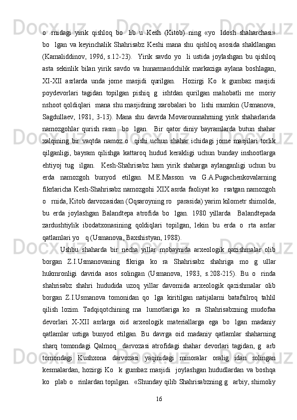 o rnidagi   yirik   qishloq   bo lib   u   Kesh   (Kitob)   ning   «yo ldosh   shaharchasi»  
bo lgan   va   keyinchalik   Shahrisabz   Keshi   mana   shu   qishloq   asosida   shakllangan

(Kamaliddinov,   1996,   s.12-23).     Yirik   savdo   yo li   ustida   joylashgan   bu   qishloq	

asta   sekinlik   bilan   yirik   savdo   va   hunarmandchilik   markaziga   aylana   boshlagan,
XI-XII   asrlarda   unda   jome   masjidi   qurilgan.     Hozirgi   Ko k   gumbaz   masjidi	

poydevorlari   tagidan   topilgan   pishiq   g ishtdan   qurilgan   mahobatli   me moriy	
 
nshoot qoldiqlari   mana shu masjidning xarobalari bo lishi mumkin (Usmanova,	

Sagdullaev,   1981,   3-13).   Mana   shu   davrda   Movarounnahrning   yirik   shaharlarida
namozgohlar   qurish   rasm     bo lgan.     Bir   qator   diniy   bayramlarda   butun   shahar	

xalqining   bir   vaqtda   namoz   o qishi   uchun   shahar   ichidagi   jome   masjilari   torlik

qilganligi,   bayram   qilishga   kattaroq   hudud   kerakligi   uchun   bunday   inshootlarga
ehtiyoj   tug ilgan.     Kesh-Shahrisabz   ham   yirik   shaharga   aylanganligi   uchun   bu	

erda   namozgoh   bunyod   etilgan.   M.E.Masson   va   G.A.Pugachenkovalarning
fikrlaricha Kesh-Shahrisabz namozgohi XIX asrda faoliyat ko rsatgan namozgoh	

o rnida, Kitob darvozasidan (Oqsaroyning ro parasida) yarim kilometr shimolda,	
 
bu   erda   joylashgan   Balandtepa   atrofida   bo lgan.   1980   yillarda     Balandtepada	

zardushtiylik   ibodatxonasining   qoldiqlari   topilgan,   lekin   bu   erda   o rta   asrlar	

qatlamlari yo q (Usmanova, Baxshistyan, 1988).	

Ushbu   shaharda   bir   necha   yillar   mobaynida   arxeologik   qazishmalar   olib
borgan   Z.I.Usmanovaning   fikriga   ko ra   Shahrisabz   shahriga   mo g ullar	
  
hukmronligi   davrida   asos   solingan   (Usmanova,   1983,   s.208-215).   Bu   o rinda	

shahrisabz   shahri   hududida   uzoq   yillar   davomida   arxeologik   qazishmalar   olib
borgan   Z.I.Usmanova   tomonidan   qo lga   kiritilgan   natijalarni   batafsilroq   tahlil	

qilish   lozim.   Tadqiqotchining   ma lumotlariga   ko ra   Shahrisabzning   mudofaa	
 
devorlari   X-XII   asrlarga   oid   arxeologik   materiallarga   ega   bo lgan   madaniy	

qatlamlar   ustiga   bunyod   etilgan.   Bu   davrga   oid   madaniy   qatlamlar   shaharning
sharq   tomondagi   Qalmoq     darvozasi   atrofidagi   shahar   devorlari   tagidan,   g arb	

tomondagi   Kushxona   darvozasi   yaqinidagi   minoralar   oralig idan   solingan	

kesmalardan,   hozirgi   Ko k   gumbaz   masjidi     joylashgan   hududlardan   va   boshqa	

ko plab o rinlardan topilgan.  «Shunday qilib Shahrisabzning g arbiy, shimoliy	
  
16 