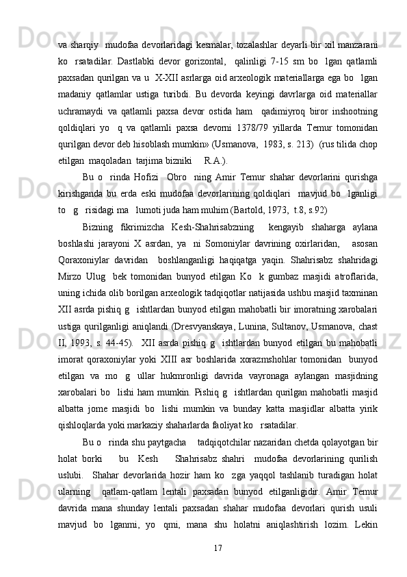 va sharqiy   mudofaa devorlaridagi kesmalar, tozalashlar deyarli bir xil manzarani
ko rsatadilar.   Dastlabki   devor   gorizontal,     qalinligi   7-15   sm   bo lgan   qatlamli 
paxsadan qurilgan va u   X-XII asrlarga oid arxeologik materiallarga ega bo lgan	

madaniy   qatlamlar   ustiga   turibdi.   Bu   devorda   keyingi   davrlarga   oid   materiallar
uchramaydi   va   qatlamli   paxsa   devor   ostida   ham     qadimiyroq   biror   inshootning
qoldiqlari   yo q   va   qatlamli   paxsa   devorni   1378/79   yillarda   Temur   tomonidan	

qurilgan devor deb hisoblash mumkin» (Usmanova,  1983, s. 213)  (rus tilida chop
etilgan  maqoladan  tarjima bizniki   R.A.). 	

Bu   o rinda   Hofizi     Obro ning   Amir   Temur   shahar   devorlarini   qurishga	
 
kirishganda   bu   erda   eski   mudofaa   devorlarining   qoldiqlari     mavjud   bo lganligi	

to g risidagi ma lumoti juda ham muhim (Bartold, 1973,  t.8, s.92) 	
  
Bizning   fikrimizcha   Kesh-Shahrisabzning     kengayib   shaharga   aylana
boshlashi   jarayoni   X   asrdan,   ya ni   Somoniylar   davrining   oxirlaridan,       asosan	

Qoraxoniylar   davridan     boshlanganligi   haqiqatga   yaqin.   Shahrisabz   shahridagi
Mirzo   Ulug bek   tomonidan   bunyod   etilgan   Ko k   gumbaz   masjidi   atroflarida,	
 
uning ichida olib borilgan arxeologik tadqiqotlar natijasida ushbu masjid taxminan
XII asrda pishiq g ishtlardan bunyod etilgan mahobatli bir imoratning xarobalari	

ustiga qurilganligi  aniqlandi  (Dresvyanskaya,  Lunina, Sultanov, Usmanova,  chast
II,   1993,   s.   44-45).     XII   asrda   pishiq   g ishtlardan   bunyod   etilgan   bu   mahobatli	

imorat   qoraxoniylar   yoki   XIII   asr   boshlarida   xorazmshohlar   tomonidan     bunyod
etilgan   va   mo g ullar   hukmronligi   davrida   vayronaga   aylangan   masjidning	
 
xarobalari  bo lishi  ham mumkin. Pishiq g ishtlardan qurilgan mahobatli masjid	
 
albatta   jome   masjidi   bo lishi   mumkin   va   bunday   katta   masjidlar   albatta   yirik	

qishloqlarda yoki markaziy shaharlarda faoliyat ko rsatadilar.  	

Bu o rinda shu paytgacha    tadqiqotchilar nazaridan chetda qolayotgan bir	

holat   borki     bu     Kesh     Shahrisabz   shahri     mudofaa   devorlarining   qurilish
 
uslubi.     Shahar   devorlarida   hozir   ham   ko zga   yaqqol   tashlanib   turadigan   holat	

ularning     qatlam-qatlam   lentali   paxsadan   bunyod   etilganligidir.   Amir   Temur
davrida   mana   shunday   lentali   paxsadan   shahar   mudofaa   devorlari   qurish   usuli
mavjud   bo lganmi,   yo qmi,   mana   shu   holatni   aniqlashtirish   lozim.   Lekin	
 
17 