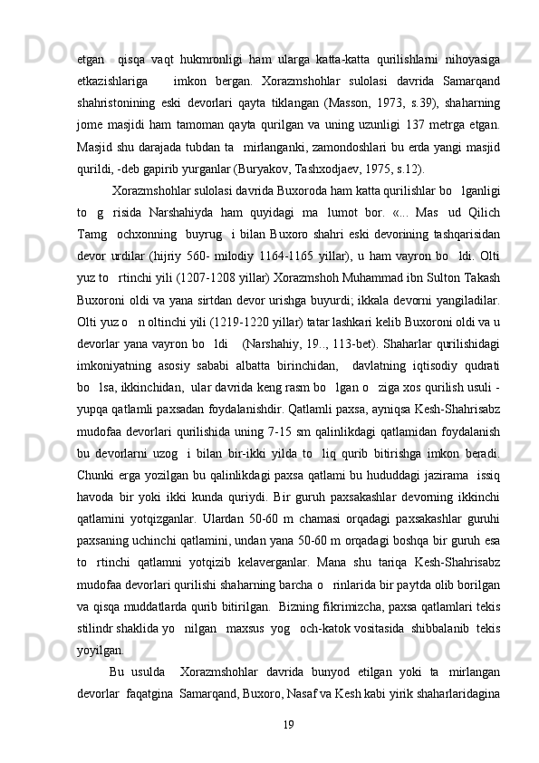 etgan     qisqa   vaqt   hukmronligi   ham   ularga   katta-katta   qurilishlarni   nihoyasiga
etkazishlariga       imkon   bergan.   Xorazmshohlar   sulolasi   davrida   Samarqand
shahristonining   eski   devorlari   qayta   tiklangan   (Masson,   1973,   s.39),   shaharning
jome   masjidi   ham   tamoman   qayta   qurilgan   va   uning   uzunligi   137   metrga   etgan.
Masjid shu darajada tubdan ta mirlanganki, zamondoshlari  bu erda yangi  masjid
qurildi, -deb gapirib yurganlar (Buryakov, Tashxodjaev, 1975, s.12).
 Xorazmshohlar sulolasi davrida Buxoroda ham katta qurilishlar bo lganligi	

to g risida   Narshahiyda   ham   quyidagi   ma lumot   bor.   «...   Mas ud   Qilich	
   
Tamg ochxonning     buyrug i   bilan   Buxoro   shahri   eski   devorining   tashqarisidan	
 
devor   urdilar   (hijriy   560-   milodiy   1164-1165   yillar),   u   ham   vayron   bo ldi.   Olti	

yuz to rtinchi yili (1207-1208 yillar) Xorazmshoh Muhammad ibn Sulton Takash	

Buxoroni oldi va yana sirtdan devor urishga buyurdi; ikkala devorni yangiladilar.
Olti yuz o n oltinchi yili (1219-1220 yillar) tatar lashkari kelib Buxoroni oldi va u	

devorlar  yana vayron bo ldi  (Narshahiy, 19.., 113-bet). Shaharlar  qurilishidagi	
 
imkoniyatning   asosiy   sababi   albatta   birinchidan,     davlatning   iqtisodiy   qudrati
bo lsa, ikkinchidan,  ular davrida keng rasm bo lgan o ziga xos qurilish usuli -	
  
yupqa qatlamli paxsadan foydalanishdir. Qatlamli paxsa, ayniqsa Kesh-Shahrisabz
mudofaa   devorlari   qurilishida   uning  7-15  sm   qalinlikdagi   qatlamidan  foydalanish
bu   devorlarni   uzog i   bilan   bir-ikki   yilda   to liq   qurib   bitirishga   imkon   beradi.	
 
Chunki erga yozilgan bu qalinlikdagi paxsa qatlami bu hududdagi jazirama   issiq
havoda   bir   yoki   ikki   kunda   quriydi.   Bir   guruh   paxsakashlar   devorning   ikkinchi
qatlamini   yotqizganlar.   Ulardan   50-60   m   chamasi   orqadagi   paxsakashlar   guruhi
paxsaning uchinchi qatlamini, undan yana 50-60 m orqadagi boshqa bir guruh esa
to rtinchi   qatlamni   yotqizib   kelaverganlar.   Mana   shu   tariqa   Kesh-Shahrisabz	

mudofaa devorlari qurilishi shaharning barcha o rinlarida bir paytda olib borilgan	

va qisqa muddatlarda qurib bitirilgan.   Bizning fikrimizcha, paxsa qatlamlari tekis
stilindr shaklida yo nilgan   maxsus  yog och-katok vositasida  shibbalanib  tekis	
 
yoyilgan.  
Bu   usulda     Xorazmshohlar   davrida   bunyod   etilgan   yoki   ta mirlangan	

devorlar  faqatgina  Samarqand, Buxoro, Nasaf va Kesh kabi yirik shaharlaridagina
19 
