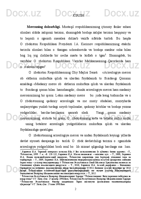 KIRIS H.
Mavzuning   dolzarbligi.   Mustaqil   respublikamizning   ijtimoiy   fanlar   sohasi
olimlari   oldida   xalqimiz   tarixini,   shuningdek   boshqa   xalqlar   tarixini   haqqoniy   va
to laqonli   o rganish   masalasi   dolzarb   vazifa   sifatida   turibdi.   Bu   haqda 
O zbekiston   Respublikasi   Prezidenti   I.A.   Karimov   respublikamizning   etakchi

tarixchi   olimlari   bilan   o tkazgan   uchrashuvida   va   boshqa   mazkur   soha   bilan	

bog liq   yig ilishlarda   bir   necha   marta   ta kidlab   o tgan	
    1
.   Shuningdek,   bu
vazifalar   O zbekiston   Respublikasi   Vazirlar   Mahkamasining   Qarorlarida   ham	

o z aksini topgan	
 2
.    
O zbekiston   Respublikasining   Oliy  Majlisi   Senati         «Arxeologiya   merosi	

ob ektlarini   muhofaza   qilish   va   ulardan   foydalanish   to frisida»gi   Qonunni	
 
amaldagi   «Madaniy   meros   ob ektlarini   muhofaza   qilish   va   ulardan   foydalanish	

to frisida»gi qonun bilan  hamohangdir, chunki arxeologiya merosi ham madaniy	

merosimizning  bir  qismi.  Lekin madaniy  meros     bu    juda  keng tushuncha  va  u	

O zbekistonning   qadimiy   arxeologik   va   me moriy   obidalari,   muzeylarda	
 
saqlanyotgan yuzlab turdagi noyob topilmalar, qadimiy kitoblar va boshqa yozma
yodgorliklar,   barcha-barchasini   qamrab   oladi.     Yangi   qonun   madaniy
merosimizning   alohida bir qismi, O zbekistonning katta va bebaho milliy mulki	

  uning   betakror   arxeologik   yodgorliklarini   muhofaza   qilish   va   ulardan	

foydalanishga qaratilgan. 
O zbekistonning arxeologiya merosi va undan foydalanish keyingi yillarda	

davlat   siyosati   darajasiga   ko tarildi.   O zbek   davlatchiligi   tarixini   o rganishda	
  
arxeologiya  yodgorliklari   bosh   omil   bo lib  xizmat   qilganligi   barchaga   ma lum.	
 
1
  Каримов   И.А.   Тарихий   хотирасиз   келажак   йўқ   //   Биз   келажагимизни   ўз   қўлимиз   билан   қурамиз.   –Т.,
Ўзбекистон,   1999.   7   ж.   –Б.   128-132;   Каримов   И.А.   Юксак   маънавият   –   енгилмас   куч.   –   Т.,   2008;   Каримов
И.А.   Жаҳон   молиявий-иқтисодий   инқирози,   Ўзбекистон   шароитида   уни   бартараф   этишнинг   чора   ва
тадбирлари. – Т., 2009; Каримов И.А. Мамлакатимизни модернизация қилиш ва кучли фуқаролик жамияти
барпо этиш – устувор мақсадимиздир // Ўзбекистон Республикаси Олий Мажлиси Қонунчилик палатаси ва
Сенатининг   қўшма   мажлисидаги   маърузаси.   –   Т.,   2010;   Каримов   И.А.   Асосий   вазифамиз   –   Ватанимиз
тараққиёти   ва   халқимиз   фаровонлигини   янада   юксалтиришдир   //   2011   йилнинг   асосий   якунлари   ва   2012
йилда   Ўзбекистонни   ижтимоий-иқтисодий   ривожлантиришнинг   энг   муҳим   устувор   йўналишларига
бағишланган Вазирлар Маҳкамасининг мажлисидаги маърузаси. – Т., 2012.
2
 Ўзбекистон Республикаси Вазирлар Маҳкамасининг Қарори “Ўзбекистоннинг Янги тарихини тайёрлаш ва
нашр этиш” // Г. Халқ сўзи. 17 декабр 1996 йил; Ўзбекистон Республикаси Вазирлар Маҳкамасининг Қарори
“Ўзбекистон   Республикаси   Фанлар   академияси   Тарих   институти   фаолиятини   такомиллаштириш
тўғрисида” // Г. Халқ сўзи. 27 июн 1998 йил.
2 