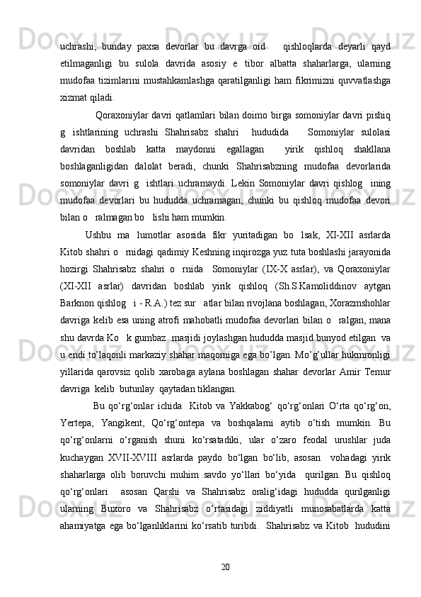 uchrashi,   bunday   paxsa   devorlar   bu   davrga   oid       qishloqlarda   deyarli   qayd
etilmaganligi   bu   sulola   davrida   asosiy   e tibor   albatta   shaharlarga,   ularning
mudofaa   tizimlarini   mustahkamlashga   qaratilganligi   ham   fikrimizni   quvvatlashga
xizmat qiladi. 
     Qoraxoniylar davri qatlamlari  bilan doimo birga somoniylar davri pishiq
g ishtlarining   uchrashi   Shahrisabz   shahri     hududida       Somoniylar   sulolasi	

davridan   boshlab   katta   maydonni   egallagan     yirik   qishloq   shakllana
boshlaganligidan   dalolat   beradi,   chunki   Shahrisabzning   mudofaa   devorlarida
somoniylar   davri   g ishtlari   uchramaydi.   Lekin   Somoniylar   davri   qishlog ining	
 
mudofaa   devorlari   bu   hududda   uchramagan,   chunki   bu   qishloq   mudofaa   devori
bilan o ralmagan bo lishi ham mumkin.	
 
Ushbu   ma lumotlar   asosida   fikr   yuritadigan   bo lsak,   XI-XII   asrlarda	
 
Kitob shahri o rnidagi qadimiy Keshning inqirozga yuz tuta boshlashi jarayonida	

hozirgi   Shahrisabz   shahri   o rnida     Somoniylar   (IX-X   asrlar),   va   Qoraxoniylar	

(XI-XII   asrlar)   davridan   boshlab   yirik   qishloq   (Sh.S.Kamoliddinov   aytgan
Barknon qishlog i - R.A.) tez sur atlar bilan rivojlana boshlagan, Xorazmshohlar	
 
davriga kelib esa uning atrofi mahobatli mudofaa devorlari bilan o ralgan, mana	

shu davrda Ko k gumbaz  masjidi joylashgan hududda masjid bunyod etilgan  va	

u endi to’laqonli markaziy shahar maqomiga ega bo’lgan. Mo’g’ullar hukmronligi
yillarida   qarovsiz   qolib   xarobaga   aylana   boshlagan   shahar   devorlar   Amir   Temur
davriga  kelib  butunlay  qaytadan tiklangan.
    Bu   qо‘rg‘onlar   ichida     Kitob   va   Yakkabog‘   qо‘rg‘onlari   О‘rta   qо‘rg‘on,
Yertepa,   Yangikent,   Qо‘rg‘ontepa   va   boshqalarni   aytib   о‘tish   mumkin.   Bu
qо‘rg‘onlarni   о‘rganish   shuni   kо‘rsatadiki,   ular   о‘zaro   feodal   urushlar   juda
kuchaygan   XVII-XVIII   asrlarda   paydo   bо‘lgan   bо‘lib,   asosan     vohadagi   yirik
shaharlarga   olib   boruvchi   muhim   savdo   yо‘llari   bо‘yida     qurilgan.   Bu   qishloq
qо‘rg‘onlari     asosan   Qarshi   va   Shahrisabz   oralig‘idagi   hududda   qurilganligi
ularning   Buxoro   va   Shahrisabz   о‘rtasidagi   ziddiyatli   munosabatlarda   katta
ahamiyatga  ega  bо‘lganliklarini  kо‘rsatib  turibdi.    Shahrisabz  va  Kitob    hududini
20 